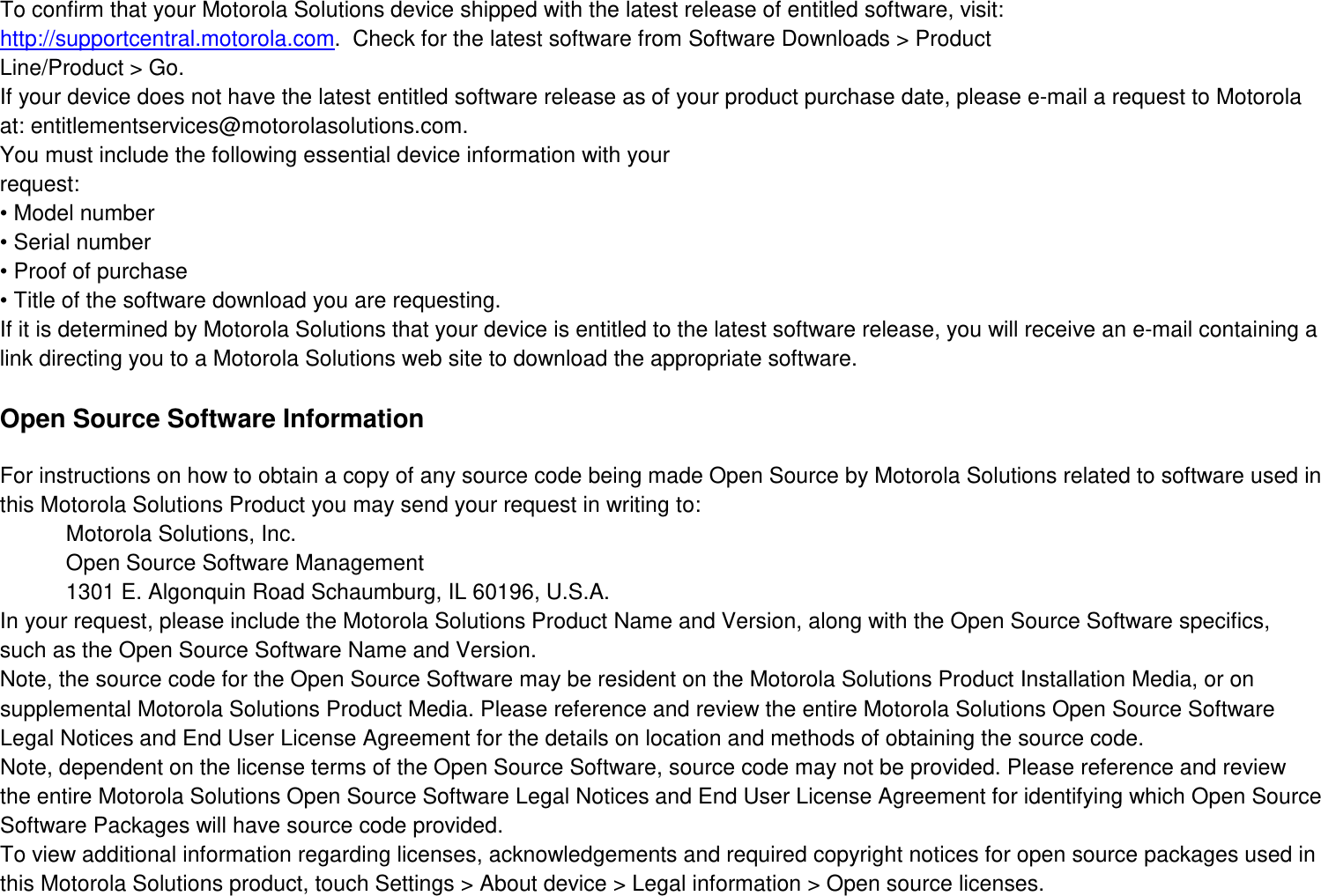 To confirm that your Motorola Solutions device shipped with the latest release of entitled software, visit: http://supportcentral.motorola.com.  Check for the latest software from Software Downloads &gt; Product Line/Product &gt; Go. If your device does not have the latest entitled software release as of your product purchase date, please e-mail a request to Motorola at: entitlementservices@motorolasolutions.com. You must include the following essential device information with your request: • Model number • Serial number • Proof of purchase • Title of the software download you are requesting. If it is determined by Motorola Solutions that your device is entitled to the latest software release, you will receive an e-mail containing a link directing you to a Motorola Solutions web site to download the appropriate software.  Open Source Software Information  For instructions on how to obtain a copy of any source code being made Open Source by Motorola Solutions related to software used in this Motorola Solutions Product you may send your request in writing to: Motorola Solutions, Inc. Open Source Software Management 1301 E. Algonquin Road Schaumburg, IL 60196, U.S.A. In your request, please include the Motorola Solutions Product Name and Version, along with the Open Source Software specifics, such as the Open Source Software Name and Version. Note, the source code for the Open Source Software may be resident on the Motorola Solutions Product Installation Media, or on supplemental Motorola Solutions Product Media. Please reference and review the entire Motorola Solutions Open Source Software Legal Notices and End User License Agreement for the details on location and methods of obtaining the source code. Note, dependent on the license terms of the Open Source Software, source code may not be provided. Please reference and review the entire Motorola Solutions Open Source Software Legal Notices and End User License Agreement for identifying which Open Source Software Packages will have source code provided. To view additional information regarding licenses, acknowledgements and required copyright notices for open source packages used in this Motorola Solutions product, touch Settings &gt; About device &gt; Legal information &gt; Open source licenses. 