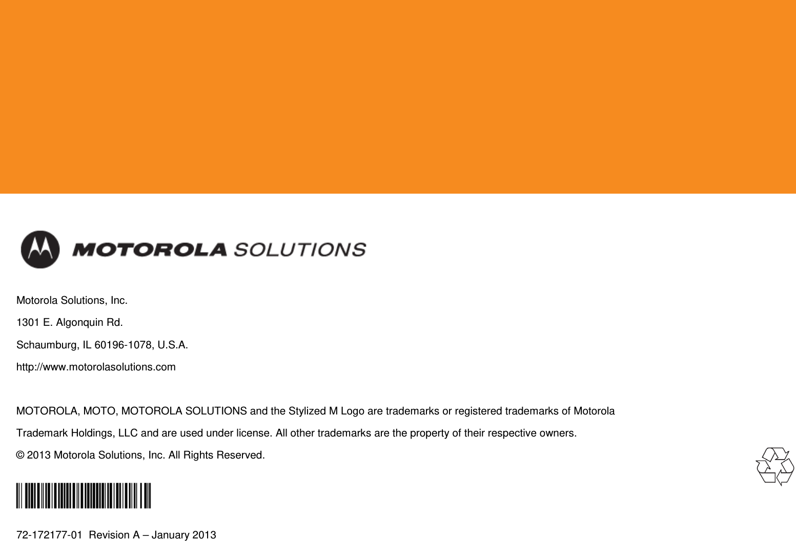            Motorola Solutions, Inc. 1301 E. Algonquin Rd. Schaumburg, IL 60196-1078, U.S.A. http://www.motorolasolutions.com  MOTOROLA, MOTO, MOTOROLA SOLUTIONS and the Stylized M Logo are trademarks or registered trademarks of Motorola Trademark Holdings, LLC and are used under license. All other trademarks are the property of their respective owners. © 2013 Motorola Solutions, Inc. All Rights Reserved.  72-172177-01  Revision A – January 2013  