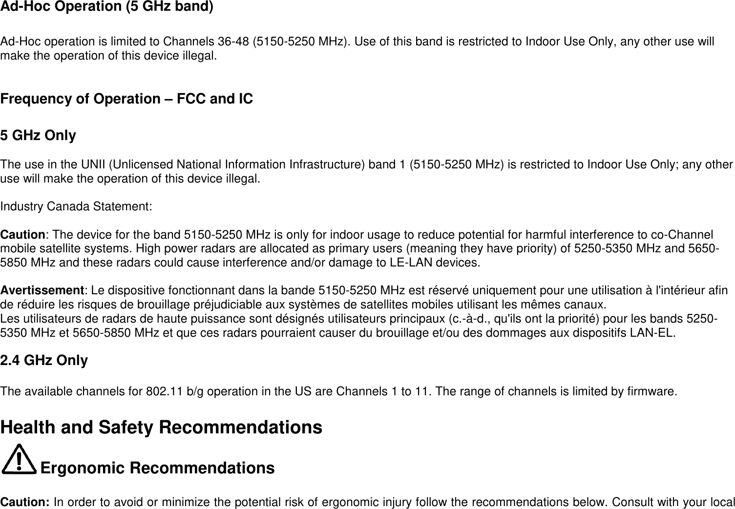   Ad-Hoc Operation (5 GHz band)   Ad-Hoc operation is limited to Channels 36-48 (5150-5250 MHz). Use of this band is restricted to Indoor Use Only, any other use will make the operation of this device illegal.   Frequency of Operation – FCC and IC   5 GHz Only  The use in the UNII (Unlicensed National Information Infrastructure) band 1 (5150-5250 MHz) is restricted to Indoor Use Only; any other use will make the operation of this device illegal.  Industry Canada Statement:  Caution: The device for the band 5150-5250 MHz is only for indoor usage to reduce potential for harmful interference to co-Channel mobile satellite systems. High power radars are allocated as primary users (meaning they have priority) of 5250-5350 MHz and 5650-5850 MHz and these radars could cause interference and/or damage to LE-LAN devices.  Avertissement: Le dispositive fonctionnant dans la bande 5150-5250 MHz est réservé uniquement pour une utilisation à l&apos;intérieur afin de réduire les risques de brouillage préjudiciable aux systèmes de satellites mobiles utilisant les mêmes canaux. Les utilisateurs de radars de haute puissance sont désignés utilisateurs principaux (c.-à-d., qu&apos;ils ont la priorité) pour les bands 5250-5350 MHz et 5650-5850 MHz et que ces radars pourraient causer du brouillage et/ou des dommages aux dispositifs LAN-EL.  2.4 GHz Only  The available channels for 802.11 b/g operation in the US are Channels 1 to 11. The range of channels is limited by firmware.  Health and Safety Recommendations  Ergonomic Recommendations   Caution: In order to avoid or minimize the potential risk of ergonomic injury follow the recommendations below. Consult with your local 