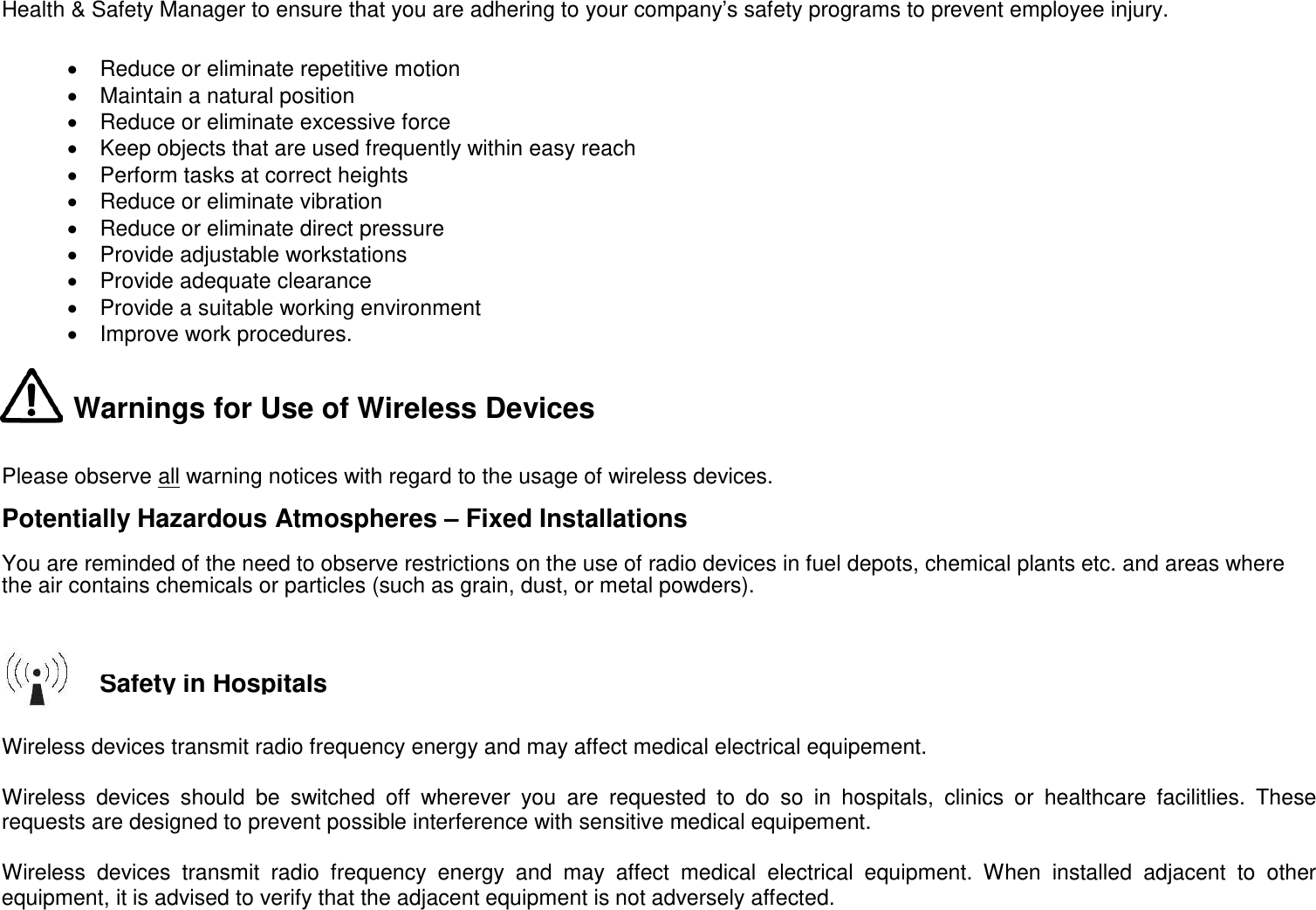 Health &amp; Safety Manager to ensure that you are adhering to your company’s safety programs to prevent employee injury.  • Reduce or eliminate repetitive motion • Maintain a natural position • Reduce or eliminate excessive force • Keep objects that are used frequently within easy reach • Perform tasks at correct heights • Reduce or eliminate vibration • Reduce or eliminate direct pressure • Provide adjustable workstations • Provide adequate clearance • Provide a suitable working environment • Improve work procedures.   Warnings for Use of Wireless Devices   Please observe all warning notices with regard to the usage of wireless devices. Potentially Hazardous Atmospheres – Fixed Installations  You are reminded of the need to observe restrictions on the use of radio devices in fuel depots, chemical plants etc. and areas where the air contains chemicals or particles (such as grain, dust, or metal powders).      Wireless devices transmit radio frequency energy and may affect medical electrical equipement.  Wireless devices should be switched off wherever you are requested to do so in hospitals, clinics or healthcare facilitlies. These requests are designed to prevent possible interference with sensitive medical equipement.  Wireless devices transmit radio frequency energy and may affect medical electrical equipment. When installed adjacent to other equipment, it is advised to verify that the adjacent equipment is not adversely affected.   Safety in Hospitals 