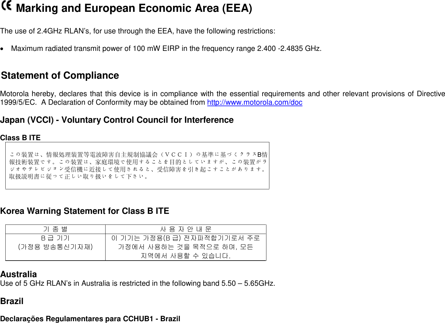  Marking and European Economic Area (EEA)  The use of 2.4GHz RLAN’s, for use through the EEA, have the following restrictions:  • Maximum radiated transmit power of 100 mW EIRP in the frequency range 2.400 -2.4835 GHz.   Statement of Compliance   Motorola hereby, declares that this device is in compliance with the essential requirements and other relevant provisions of Directive 1999/5/EC.  A Declaration of Conformity may be obtained from http://www.motorola.com/doc  Japan (VCCI) - Voluntary Control Council for Interference  Class B ITE  この装置は、情報処理装置等電波障害自主規制協議会（ＶＣＣＩ）の基準に基づくクラスB情報技術装置です。この装置は、家庭環境で使用することを目的としていますが、この装置がラジオやテレビジョン受信機に近接して使用されると、受信障害を引き起こすことがあります。   取扱説明書に従って正しい取り扱いをして下さい。    Korea Warning Statement for Class B ITE  기 종 별 사 용 자 안 내 문 B급 기기 (가정용 방송통신기자재) 이 기기는 가정용(B 급) 전자파적합기기로서 주로 가정에서 사용하는 것을 목적으로 하며, 모든 지역에서 사용할 수 있습니다.  Australia Use of 5 GHz RLAN’s in Australia is restricted in the following band 5.50 – 5.65GHz.  Brazil  Declarações Regulamentares para CCHUB1 - Brazil 