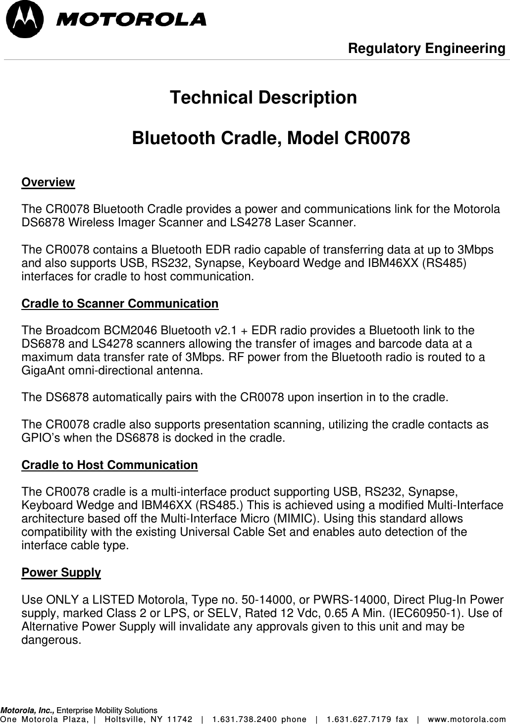  Regulatory Engineering Motorola, Inc., Enterprise Mobility Solutions One Motorola Plaza, |  Holtsville, NY 11742  |  1.631.738.2400 phone  |  1.631.627.7179 fax  |  www.motorola.com   Technical Description  Bluetooth Cradle, Model CR0078   Overview  The CR0078 Bluetooth Cradle provides a power and communications link for the Motorola DS6878 Wireless Imager Scanner and LS4278 Laser Scanner.  The CR0078 contains a Bluetooth EDR radio capable of transferring data at up to 3Mbps and also supports USB, RS232, Synapse, Keyboard Wedge and IBM46XX (RS485) interfaces for cradle to host communication.  Cradle to Scanner Communication  The Broadcom BCM2046 Bluetooth v2.1 + EDR radio provides a Bluetooth link to the DS6878 and LS4278 scanners allowing the transfer of images and barcode data at a maximum data transfer rate of 3Mbps. RF power from the Bluetooth radio is routed to a GigaAnt omni-directional antenna.    The DS6878 automatically pairs with the CR0078 upon insertion in to the cradle.   The CR0078 cradle also supports presentation scanning, utilizing the cradle contacts as GPIO’s when the DS6878 is docked in the cradle.  Cradle to Host Communication  The CR0078 cradle is a multi-interface product supporting USB, RS232, Synapse, Keyboard Wedge and IBM46XX (RS485.) This is achieved using a modified Multi-Interface architecture based off the Multi-Interface Micro (MIMIC). Using this standard allows compatibility with the existing Universal Cable Set and enables auto detection of the interface cable type.  Power Supply  Use ONLY a LISTED Motorola, Type no. 50-14000, or PWRS-14000, Direct Plug-In Power supply, marked Class 2 or LPS, or SELV, Rated 12 Vdc, 0.65 A Min. (IEC60950-1). Use of Alternative Power Supply will invalidate any approvals given to this unit and may be dangerous.     