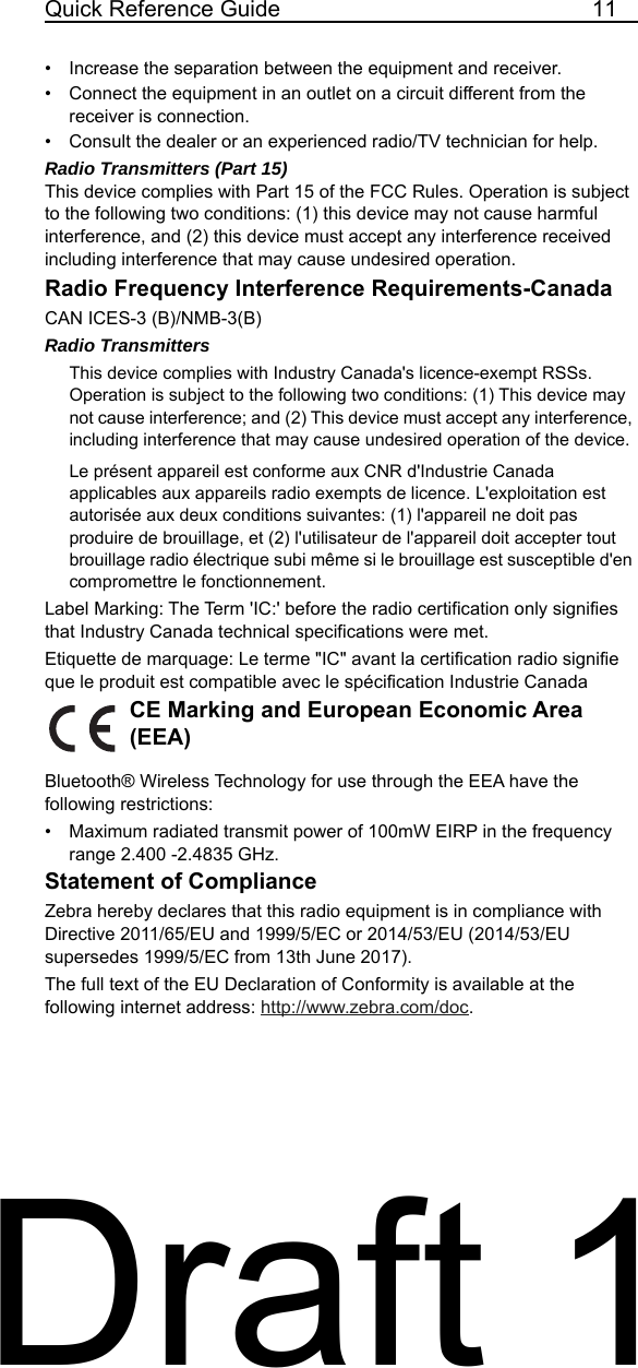 Quick Reference Guide 11• Increase the separation between the equipment and receiver.• Connect the equipment in an outlet on a circuit different from the receiver is connection.• Consult the dealer or an experienced radio/TV technician for help.Radio Transmitters (Part 15)This device complies with Part 15 of the FCC Rules. Operation is subject to the following two conditions: (1) this device may not cause harmful interference, and (2) this device must accept any interference received including interference that may cause undesired operation.Radio Frequency Interference Requirements-CanadaCAN ICES-3 (B)/NMB-3(B) Radio TransmittersThis device complies with Industry Canada&apos;s licence-exempt RSSs. Operation is subject to the following two conditions: (1) This device may not cause interference; and (2) This device must accept any interference, including interference that may cause undesired operation of the device. Le présent appareil est conforme aux CNR d&apos;Industrie Canada applicables aux appareils radio exempts de licence. L&apos;exploitation est autorisée aux deux conditions suivantes: (1) l&apos;appareil ne doit pas produire de brouillage, et (2) l&apos;utilisateur de l&apos;appareil doit accepter tout brouillage radio électrique subi même si le brouillage est susceptible d&apos;en compromettre le fonctionnement.Label Marking: The Term &apos;IC:&apos; before the radio certification only signifies that Industry Canada technical specifications were met.Etiquette de marquage: Le terme &quot;IC&quot; avant la certification radio signifie que le produit est compatible avec le spécification Industrie CanadaCE Marking and European Economic Area (EEA)Bluetooth® Wireless Technology for use through the EEA have the following restrictions:• Maximum radiated transmit power of 100mW EIRP in the frequency range 2.400 -2.4835 GHz.Statement of ComplianceZebra hereby declares that this radio equipment is in compliance with Directive 2011/65/EU and 1999/5/EC or 2014/53/EU (2014/53/EU supersedes 1999/5/EC from 13th June 2017). The full text of the EU Declaration of Conformity is available at the following internet address: http://www.zebra.com/doc.Draft 1