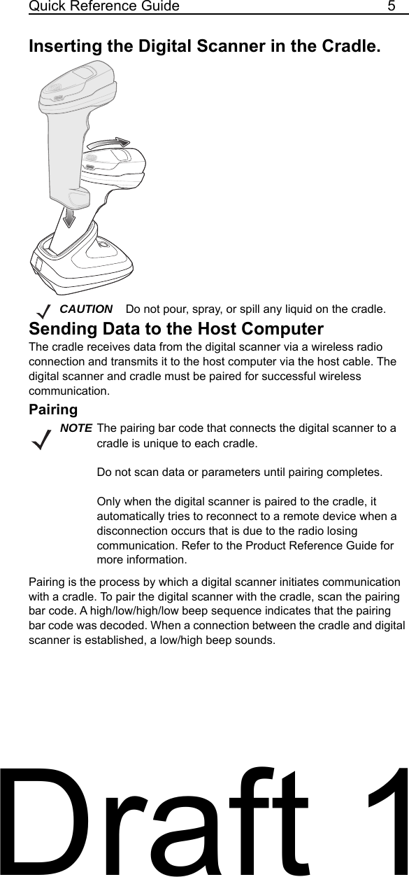 Quick Reference Guide 5Inserting the Digital Scanner in the Cradle.Sending Data to the Host ComputerThe cradle receives data from the digital scanner via a wireless radio connection and transmits it to the host computer via the host cable. The digital scanner and cradle must be paired for successful wireless communication.PairingPairing is the process by which a digital scanner initiates communication with a cradle. To pair the digital scanner with the cradle, scan the pairing bar code. A high/low/high/low beep sequence indicates that the pairing bar code was decoded. When a connection between the cradle and digital scanner is established, a low/high beep sounds.CAUTION Do not pour, spray, or spill any liquid on the cradle.NOTE The pairing bar code that connects the digital scanner to a cradle is unique to each cradle.Do not scan data or parameters until pairing completes.Only when the digital scanner is paired to the cradle, it automatically tries to reconnect to a remote device when a disconnection occurs that is due to the radio losing communication. Refer to the Product Reference Guide for more information.Draft 1
