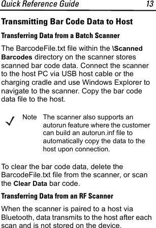Quick Reference Guide 13Transmitting Bar Code Data to HostTransferring Data from a Batch ScannerThe BarcodeFile.txt file within the \Scanned Barcodes directory on the scanner stores scanned bar code data. Connect the scanner to the host PC via USB host cable or the charging cradle and use Windows Explorer to navigate to the scanner. Copy the bar code data file to the host.To clear the bar code data, delete the BarcodeFile.txt file from the scanner, or scan the Clear Data bar code.Transferring Data from an RF ScannerWhen the scanner is paired to a host via Bluetooth, data transmits to the host after each scan and is not stored on the device.Note The scanner also supports an autorun feature where the customer can build an autorun.inf file to automatically copy the data to the host upon connection.