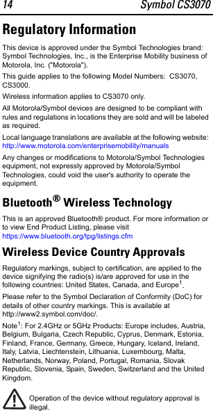 14 Symbol CS3070Regulatory InformationThis device is approved under the Symbol Technologies brand: Symbol Technologies, Inc., is the Enterprise Mobility business of Motorola, Inc. (&quot;Motorola&quot;).This guide applies to the following Model Numbers:  CS3070, CS3000.Wireless information applies to CS3070 only. All Motorola/Symbol devices are designed to be compliant with rules and regulations in locations they are sold and will be labeled as required. Local language translations are available at the following website: http://www.motorola.com/enterprisemobility/manualsAny changes or modifications to Motorola/Symbol Technologies equipment, not expressly approved by Motorola/Symbol Technologies, could void the user&apos;s authority to operate the equipment.Bluetooth® Wireless Technology This is an approved Bluetooth® product. For more information or to view End Product Listing, please visit https://www.bluetooth.org/tpg/listings.cfmWireless Device Country ApprovalsRegulatory markings, subject to certification, are applied to the device signifying the radio(s) is/are approved for use in the following countries: United States, Canada, and Europe1.Please refer to the Symbol Declaration of Conformity (DoC) for details of other country markings. This is available at http://www2.symbol.com/doc/.Note1: For 2.4GHz or 5GHz Products: Europe includes, Austria, Belgium, Bulgaria, Czech Republic, Cyprus, Denmark, Estonia, Finland, France, Germany, Greece, Hungary, Iceland, Ireland, Italy, Latvia, Liechtenstein, Lithuania, Luxembourg, Malta, Netherlands, Norway, Poland, Portugal, Romania, Slovak Republic, Slovenia, Spain, Sweden, Switzerland and the United Kingdom.Operation of the device without regulatory approval is illegal.