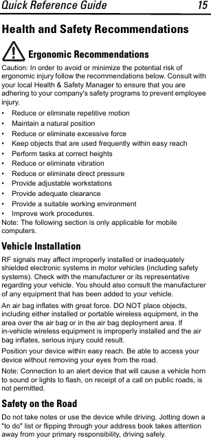 Quick Reference Guide 15Health and Safety RecommendationsErgonomic Recommendations Caution: In order to avoid or minimize the potential risk of ergonomic injury follow the recommendations below. Consult with your local Health &amp; Safety Manager to ensure that you are adhering to your company&apos;s safety programs to prevent employee injury.• Reduce or eliminate repetitive motion• Maintain a natural position• Reduce or eliminate excessive force• Keep objects that are used frequently within easy reach• Perform tasks at correct heights• Reduce or eliminate vibration• Reduce or eliminate direct pressure• Provide adjustable workstations• Provide adequate clearance• Provide a suitable working environment• Improve work procedures.Note: The following section is only applicable for mobile computers.Vehicle InstallationRF signals may affect improperly installed or inadequately shielded electronic systems in motor vehicles (including safety systems). Check with the manufacturer or its representative regarding your vehicle. You should also consult the manufacturer of any equipment that has been added to your vehicle.An air bag inflates with great force. DO NOT place objects, including either installed or portable wireless equipment, in the area over the air bag or in the air bag deployment area. If in-vehicle wireless equipment is improperly installed and the air bag inflates, serious injury could result. Position your device within easy reach. Be able to access your device without removing your eyes from the road.Note: Connection to an alert device that will cause a vehicle horn to sound or lights to flash, on receipt of a call on public roads, is not permitted.Safety on the RoadDo not take notes or use the device while driving. Jotting down a &quot;to do&quot; list or flipping through your address book takes attention away from your primary responsibility, driving safely. 