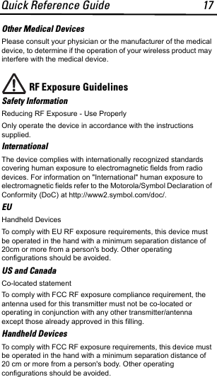 Quick Reference Guide 17Other Medical DevicesPlease consult your physician or the manufacturer of the medical device, to determine if the operation of your wireless product may interfere with the medical device.RF Exposure Guidelines Safety InformationReducing RF Exposure - Use Properly Only operate the device in accordance with the instructions supplied.InternationalThe device complies with internationally recognized standards covering human exposure to electromagnetic fields from radio devices. For information on &quot;International&quot; human exposure to electromagnetic fields refer to the Motorola/Symbol Declaration of Conformity (DoC) at http://www2.symbol.com/doc/.EUHandheld Devices   To comply with EU RF exposure requirements, this device must be operated in the hand with a minimum separation distance of 20cm or more from a person&apos;s body. Other operating configurations should be avoided.US and CanadaCo-located statementTo comply with FCC RF exposure compliance requirement, the antenna used for this transmitter must not be co-located or operating in conjunction with any other transmitter/antenna except those already approved in this filling.Handheld Devices   To comply with FCC RF exposure requirements, this device must be operated in the hand with a minimum separation distance of 20 cm or more from a person&apos;s body. Other operating configurations should be avoided.