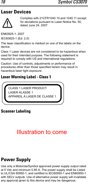 18 Symbol CS3070Laser DevicesComplies with 21CFR1040.10 and 1040.11 except for deviations pursuant to Laser Notice No. 50, dated June 24, 2007.EN60825-1: 2007IEC60825-1 (Ed. 2.0)The laser classification is marked on one of the labels on the device.Class 1 Laser devices are not considered to be hazardous when used for their intended purpose. The following statement is required to comply with US and international regulations:Caution: Use of controls, adjustments or performance of procedures other than those specified herein may result in hazardous laser light exposure.Laser Warning Label - Class 1Scanner LabelingPower SupplyUse only a Motorola/Symbol approved power supply output rated at 5 Vdc and minimum 0.85 A. The power supply shall be Listed to UL/CSA 60950-1; and certified to IEC60950-1 and EN60950-1 with SELV outputs. Use of alternative power supply will invalidate any approval given to this device and may be dangerous.CLASS 1 LASER PRODUCTLASER KLASSE 1APPAREIL À LASER DE CLASSE 1Illustration to come