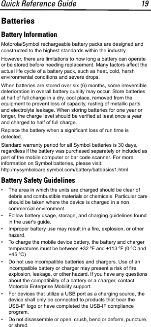 Quick Reference Guide 19BatteriesBattery InformationMotorola/Symbol rechargeable battery packs are designed and constructed to the highest standards within the industry.However, there are limitations to how long a battery can operate or be stored before needing replacement. Many factors affect the actual life cycle of a battery pack, such as heat, cold, harsh environmental conditions and severe drops.When batteries are stored over six (6) months, some irreversible deterioration in overall battery quality may occur. Store batteries at half of full charge in a dry, cool place, removed from the equipment to prevent loss of capacity, rusting of metallic parts and electrolyte leakage. When storing batteries for one year or longer, the charge level should be verified at least once a year and charged to half of full charge.Replace the battery when a significant loss of run time is detected.Standard warranty period for all Symbol batteries is 30 days, regardless if the battery was purchased separately or included as part of the mobile computer or bar code scanner. For more information on Symbol batteries, please visit: http:/mysymbolcare.symbol.com/battery/batbasics1.htmlBattery Safety Guidelines• The area in which the units are charged should be clear of debris and combustible materials or chemicals. Particular care should be taken where the device is charged in a non commercial environment.• Follow battery usage, storage, and charging guidelines found in the user&apos;s guide.• Improper battery use may result in a fire, explosion, or other hazard.• To charge the mobile device battery, the battery and charger temperatures must be between +32 ºF and +113 ºF (0 ºC and  +45 ºC) • Do not use incompatible batteries and chargers. Use of an incompatible battery or charger may present a risk of fire, explosion, leakage, or other hazard. If you have any questions about the compatibility of a battery or a charger, contact Motorola Enterprise Mobility support.• For devices that utilize a USB port as a charging source, the device shall only be connected to products that bear the USB-IF logo or have completed the USB-IF compliance program.• Do not disassemble or open, crush, bend or deform, puncture, or shred.