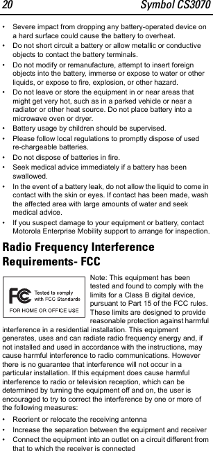 20 Symbol CS3070• Severe impact from dropping any battery-operated device on a hard surface could cause the battery to overheat.• Do not short circuit a battery or allow metallic or conductive objects to contact the battery terminals.• Do not modify or remanufacture, attempt to insert foreign objects into the battery, immerse or expose to water or other liquids, or expose to fire, explosion, or other hazard.• Do not leave or store the equipment in or near areas that might get very hot, such as in a parked vehicle or near a radiator or other heat source. Do not place battery into a microwave oven or dryer.• Battery usage by children should be supervised.• Please follow local regulations to promptly dispose of used re-chargeable batteries.• Do not dispose of batteries in fire.• Seek medical advice immediately if a battery has been swallowed.• In the event of a battery leak, do not allow the liquid to come in contact with the skin or eyes. If contact has been made, wash the affected area with large amounts of water and seek medical advice.• If you suspect damage to your equipment or battery, contact Motorola Enterprise Mobility support to arrange for inspection.Radio Frequency Interference Requirements- FCCNote: This equipment has been tested and found to comply with the limits for a Class B digital device, pursuant to Part 15 of the FCC rules. These limits are designed to provide reasonable protection against harmful interference in a residential installation. This equipment generates, uses and can radiate radio frequency energy and, if not installed and used in accordance with the instructions, may cause harmful interference to radio communications. However there is no guarantee that interference will not occur in a particular installation. If this equipment does cause harmful interference to radio or television reception, which can be determined by turning the equipment off and on, the user is encouraged to try to correct the interference by one or more of the following measures:• Reorient or relocate the receiving antenna• Increase the separation between the equipment and receiver• Connect the equipment into an outlet on a circuit different from that to which the receiver is connected