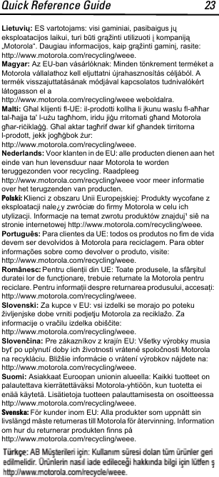 Quick Reference Guide 23Lietuvių: ES vartotojams: visi gaminiai, pasibaigus jų eksploatacijos laikui, turi būti grąžinti utilizuoti į kompaniją „Motorola“. Daugiau informacijos, kaip grąžinti gaminį, rasite: http://www.motorola.com/recycling/weee.Magyar: Az EU-ban vásárlóknak: Minden tönkrement terméket a Motorola vállalathoz kell eljuttatni újrahasznosítás céljából. A termék visszajuttatásának módjával kapcsolatos tudnivalókért látogasson el a http://www.motorola.com/recycling/weee weboldalra.Malti: Għal klijenti fl-UE: il-prodotti kollha li jkunu waslu fl-aħħar tal-ħajja ta&apos; l-użu tagħhom, iridu jiġu rritornati għand Motorola għar-riċiklaġġ. Għal aktar tagħrif dwar kif għandek tirritorna l-prodott, jekk jogħġbok żur: http://www.motorola.com/recycling/weee.Nederlands: Voor klanten in de EU: alle producten dienen aan het einde van hun levensduur naar Motorola te worden teruggezonden voor recycling. Raadpleeg http://www.motorola.com/recycling/weee voor meer informatie over het terugzenden van producten.Polski: Klienci z obszaru Unii Europejskiej: Produkty wycofane z eksploatacji nale¿y zwróciæ do firmy Motorola w celu ich utylizacji. Informacje na temat zwrotu produktów znajduj¹ siê na stronie internetowej http://www.motorola.com/recycling/weee.Português: Para clientes da UE: todos os produtos no fim de vida devem ser devolvidos à Motorola para reciclagem. Para obter informações sobre como devolver o produto, visite: http://www.motorola.com/recycling/weee.Românesc: Pentru clienţii din UE: Toate produsele, la sfârşitul duratei lor de funcţionare, trebuie returnate la Motorola pentru reciclare. Pentru informaţii despre returnarea produsului, accesaţi: http://www.motorola.com/recycling/weee.Slovenski: Za kupce v EU: vsi izdelki se morajo po poteku življenjske dobe vrniti podjetju Motorola za reciklažo. Za informacije o vračilu izdelka obiščite: http://www.motorola.com/recycling/weee.Slovenčina: Pre zákazníkov z krajín EU: Všetky výrobky musia byť po uplynutí doby ich životnosti vrátené spoločnosti Motorola na recykláciu. Bližšie informácie o vrátení výrobkov nájdete na: http://www.motorola.com/recycling/weee.Suomi: Asiakkaat Euroopan unionin alueella: Kaikki tuotteet on palautettava kierrätettäväksi Motorola-yhtiöön, kun tuotetta ei enää käytetä. Lisätietoja tuotteen palauttamisesta on osoitteessa http://www.motorola.com/recycling/weee.Svenska: För kunder inom EU: Alla produkter som uppnått sin livslängd måste returneras till Motorola för återvinning. Information om hur du returnerar produkten finns på http://www.motorola.com/recycling/weee.