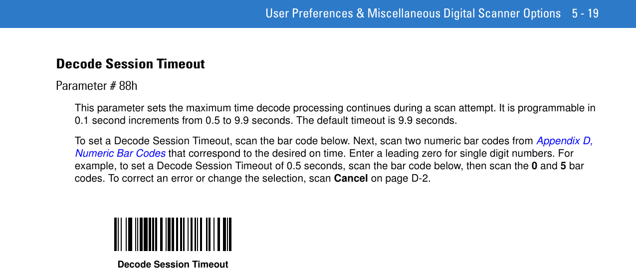  User Preferences &amp; Miscellaneous Digital Scanner Options 5 - 19Decode Session TimeoutParameter # 88hThis parameter sets the maximum time decode processing continues during a scan attempt. It is programmable in 0.1 second increments from 0.5 to 9.9 seconds. The default timeout is 9.9 seconds.To set a Decode Session Timeout, scan the bar code below. Next, scan two numeric bar codes from Appendix D, Numeric Bar Codes that correspond to the desired on time. Enter a leading zero for single digit numbers. For example, to set a Decode Session Timeout of 0.5 seconds, scan the bar code below, then scan the 0 and 5 bar codes. To correct an error or change the selection, scan Cancel on page D-2.Decode Session Timeout