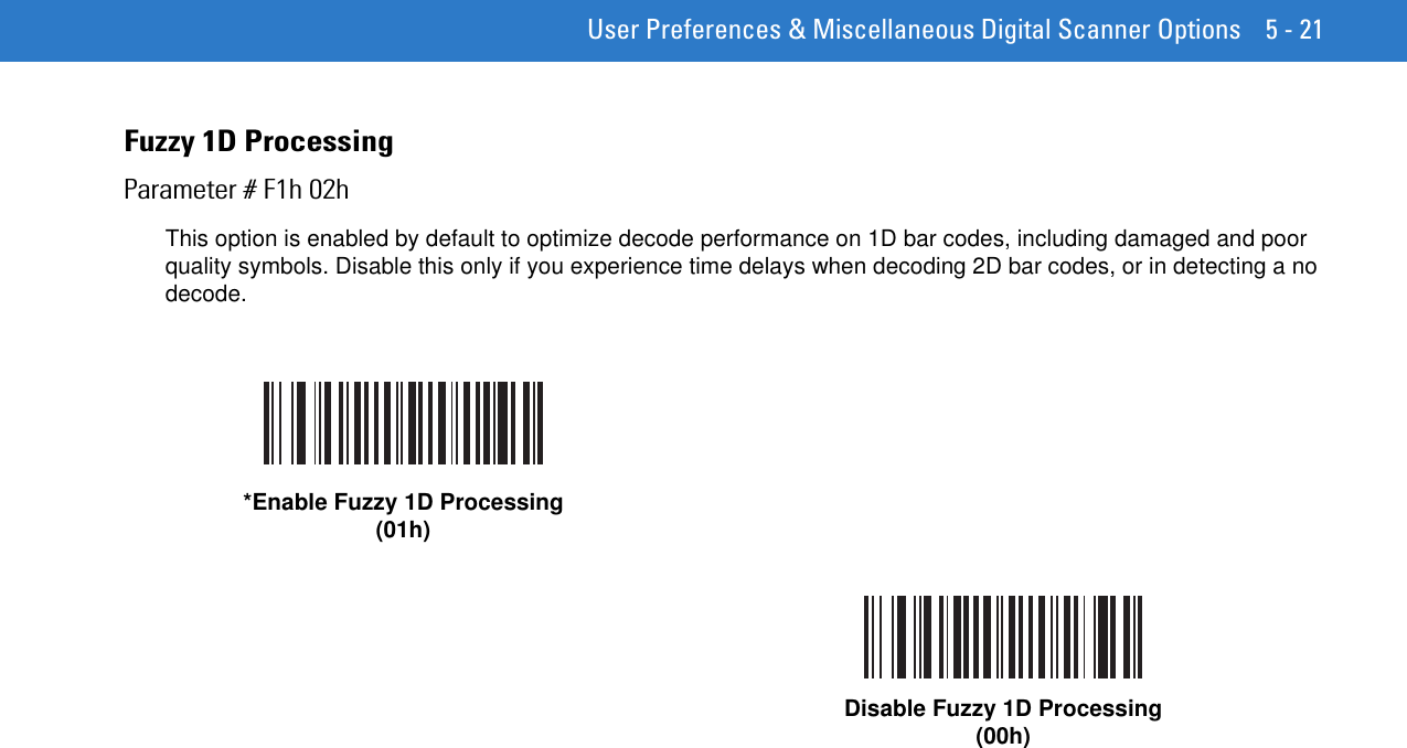  User Preferences &amp; Miscellaneous Digital Scanner Options 5 - 21Fuzzy 1D ProcessingParameter # F1h 02hThis option is enabled by default to optimize decode performance on 1D bar codes, including damaged and poor quality symbols. Disable this only if you experience time delays when decoding 2D bar codes, or in detecting a no decode.*Enable Fuzzy 1D Processing(01h)Disable Fuzzy 1D Processing(00h)