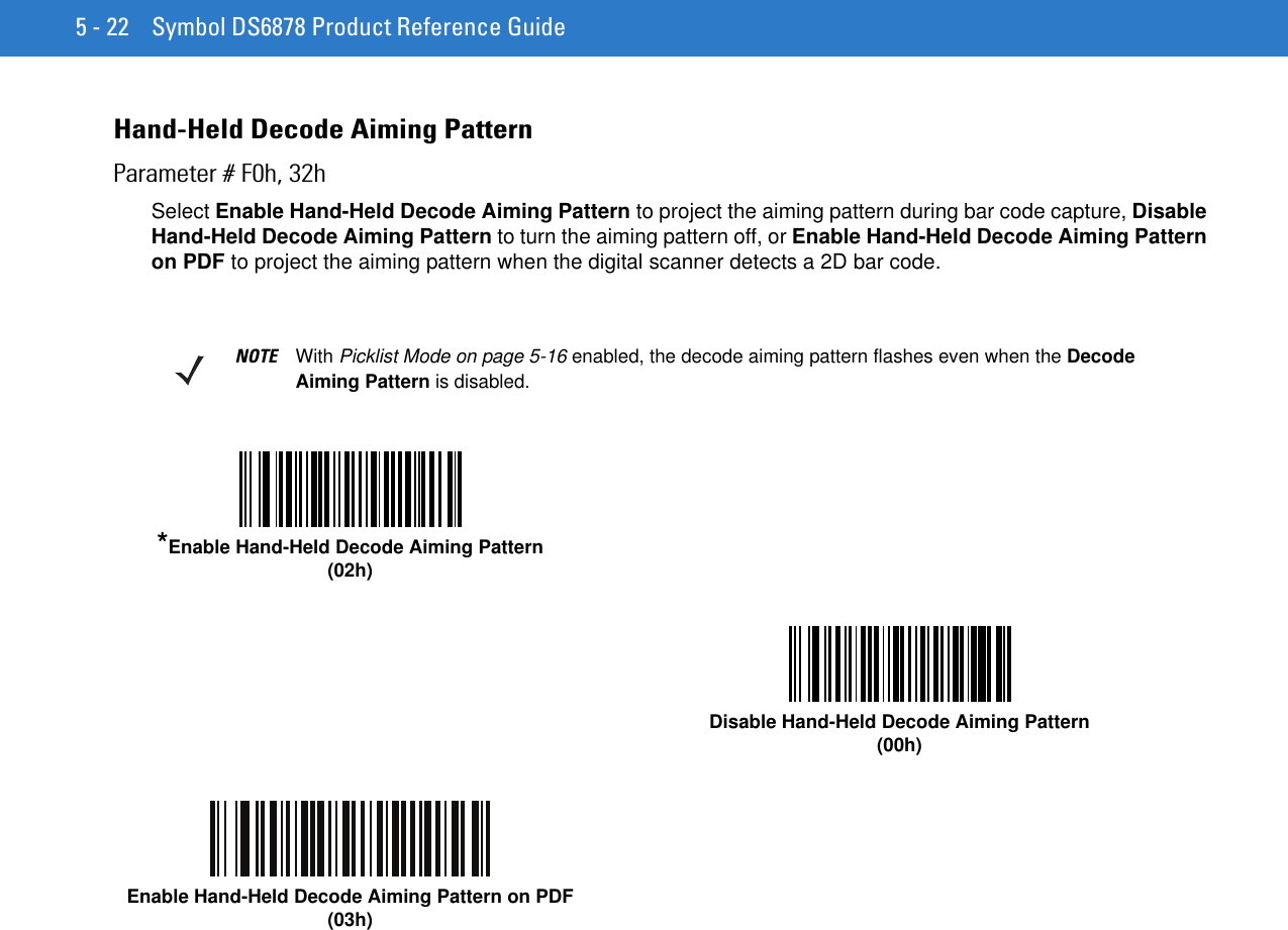 5 - 22 Symbol DS6878 Product Reference GuideHand-Held Decode Aiming PatternParameter # F0h, 32hSelect Enable Hand-Held Decode Aiming Pattern to project the aiming pattern during bar code capture, Disable Hand-Held Decode Aiming Pattern to turn the aiming pattern off, or Enable Hand-Held Decode Aiming Pattern on PDF to project the aiming pattern when the digital scanner detects a 2D bar code.NOTE With Picklist Mode on page 5-16 enabled, the decode aiming pattern flashes even when the Decode Aiming Pattern is disabled.*Enable Hand-Held Decode Aiming Pattern(02h)Disable Hand-Held Decode Aiming Pattern(00h)Enable Hand-Held Decode Aiming Pattern on PDF(03h)