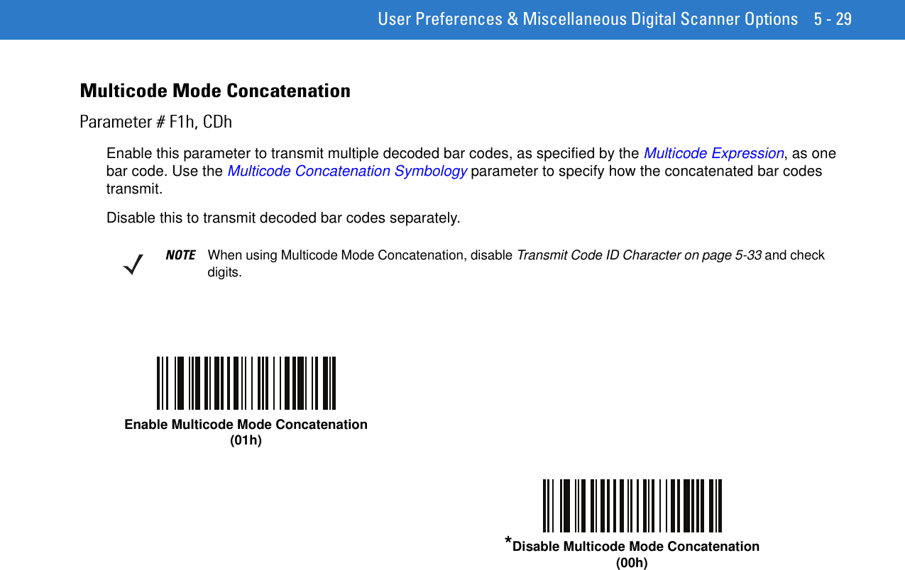  User Preferences &amp; Miscellaneous Digital Scanner Options 5 - 29Multicode Mode ConcatenationParameter # F1h, CDhEnable this parameter to transmit multiple decoded bar codes, as specified by the Multicode Expression, as one bar code. Use the Multicode Concatenation Symbology parameter to specify how the concatenated bar codes transmit.Disable this to transmit decoded bar codes separately.NOTE When using Multicode Mode Concatenation, disable Transmit Code ID Character on page 5-33 and check digits.Enable Multicode Mode Concatenation(01h)*Disable Multicode Mode Concatenation(00h)