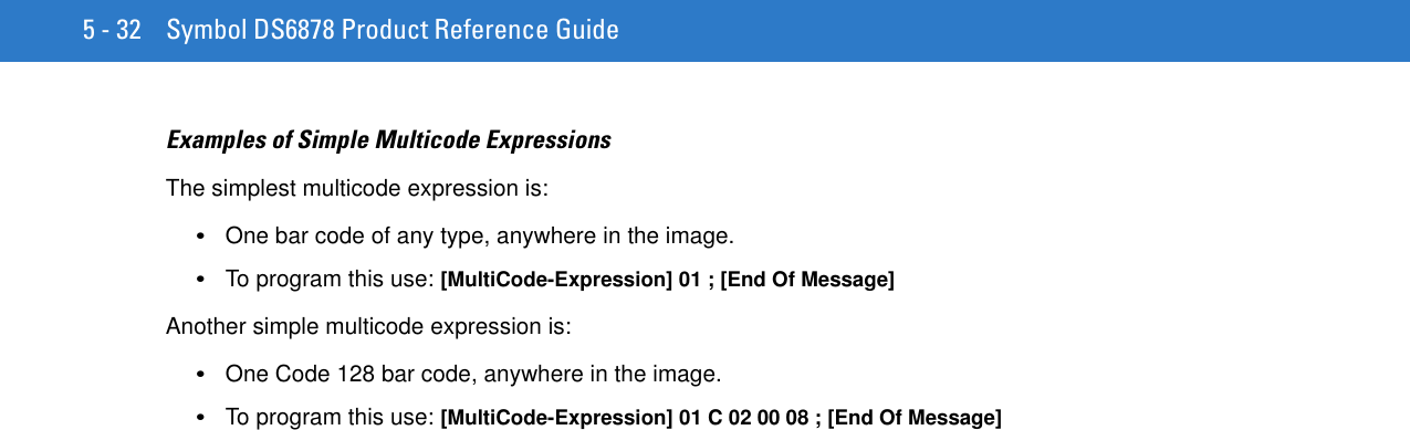 5 - 32 Symbol DS6878 Product Reference GuideExamples of Simple Multicode ExpressionsThe simplest multicode expression is:•One bar code of any type, anywhere in the image. •To program this use: [MultiCode-Expression] 01 ; [End Of Message] Another simple multicode expression is:•One Code 128 bar code, anywhere in the image. •To program this use: [MultiCode-Expression] 01 C 02 00 08 ; [End Of Message] 