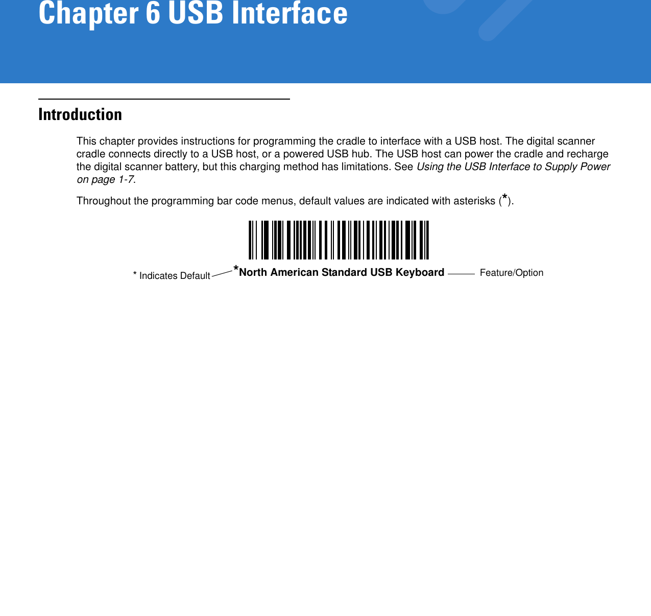 Chapter 6 USB InterfaceIntroductionThis chapter provides instructions for programming the cradle to interface with a USB host. The digital scanner cradle connects directly to a USB host, or a powered USB hub. The USB host can power the cradle and recharge the digital scanner battery, but this charging method has limitations. See Using the USB Interface to Supply Power on page 1-7.Throughout the programming bar code menus, default values are indicated with asterisks (*).*North American Standard USB Keyboard Feature/Option* Indicates Default