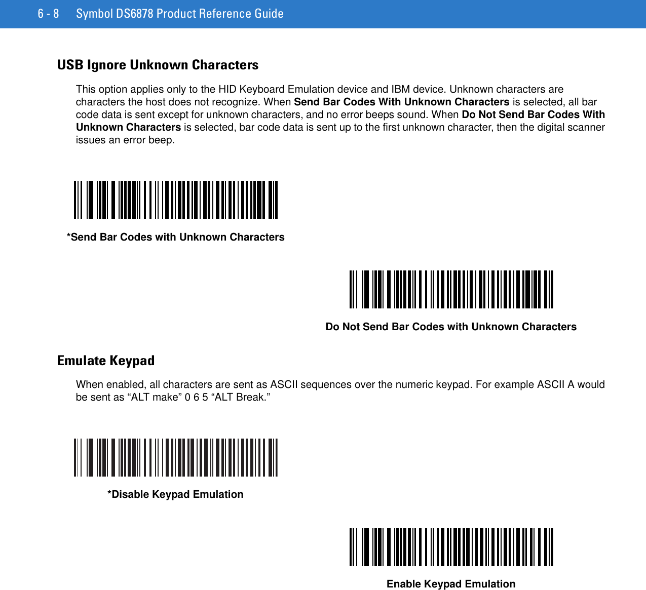 6 - 8 Symbol DS6878 Product Reference GuideUSB Ignore Unknown CharactersThis option applies only to the HID Keyboard Emulation device and IBM device. Unknown characters are characters the host does not recognize. When Send Bar Codes With Unknown Characters is selected, all bar code data is sent except for unknown characters, and no error beeps sound. When Do Not Send Bar Codes With Unknown Characters is selected, bar code data is sent up to the first unknown character, then the digital scanner issues an error beep.Emulate KeypadWhen enabled, all characters are sent as ASCII sequences over the numeric keypad. For example ASCII A would be sent as “ALT make” 0 6 5 “ALT Break.”*Send Bar Codes with Unknown CharactersDo Not Send Bar Codes with Unknown Characters*Disable Keypad EmulationEnable Keypad Emulation