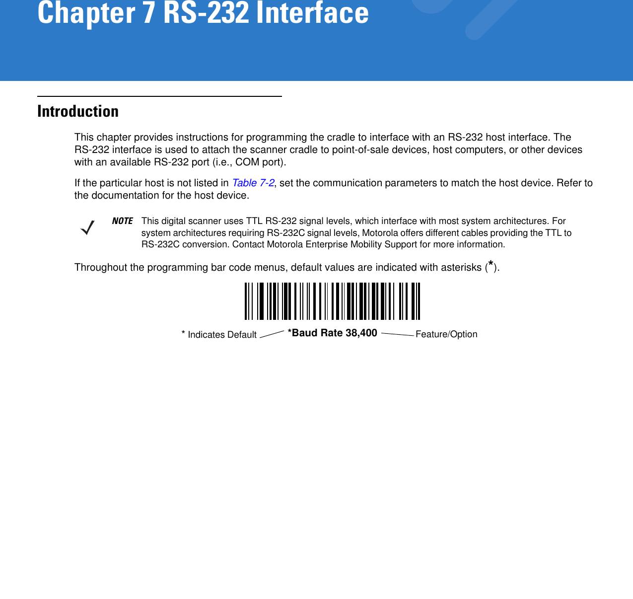 Chapter 7 RS-232 InterfaceIntroductionThis chapter provides instructions for programming the cradle to interface with an RS-232 host interface. The RS-232 interface is used to attach the scanner cradle to point-of-sale devices, host computers, or other devices with an available RS-232 port (i.e., COM port).If the particular host is not listed in Table 7-2, set the communication parameters to match the host device. Refer to the documentation for the host device.Throughout the programming bar code menus, default values are indicated with asterisks (*).NOTE This digital scanner uses TTL RS-232 signal levels, which interface with most system architectures. For system architectures requiring RS-232C signal levels, Motorola offers different cables providing the TTL to RS-232C conversion. Contact Motorola Enterprise Mobility Support for more information.*Baud Rate 38,400 Feature/Option* Indicates Default