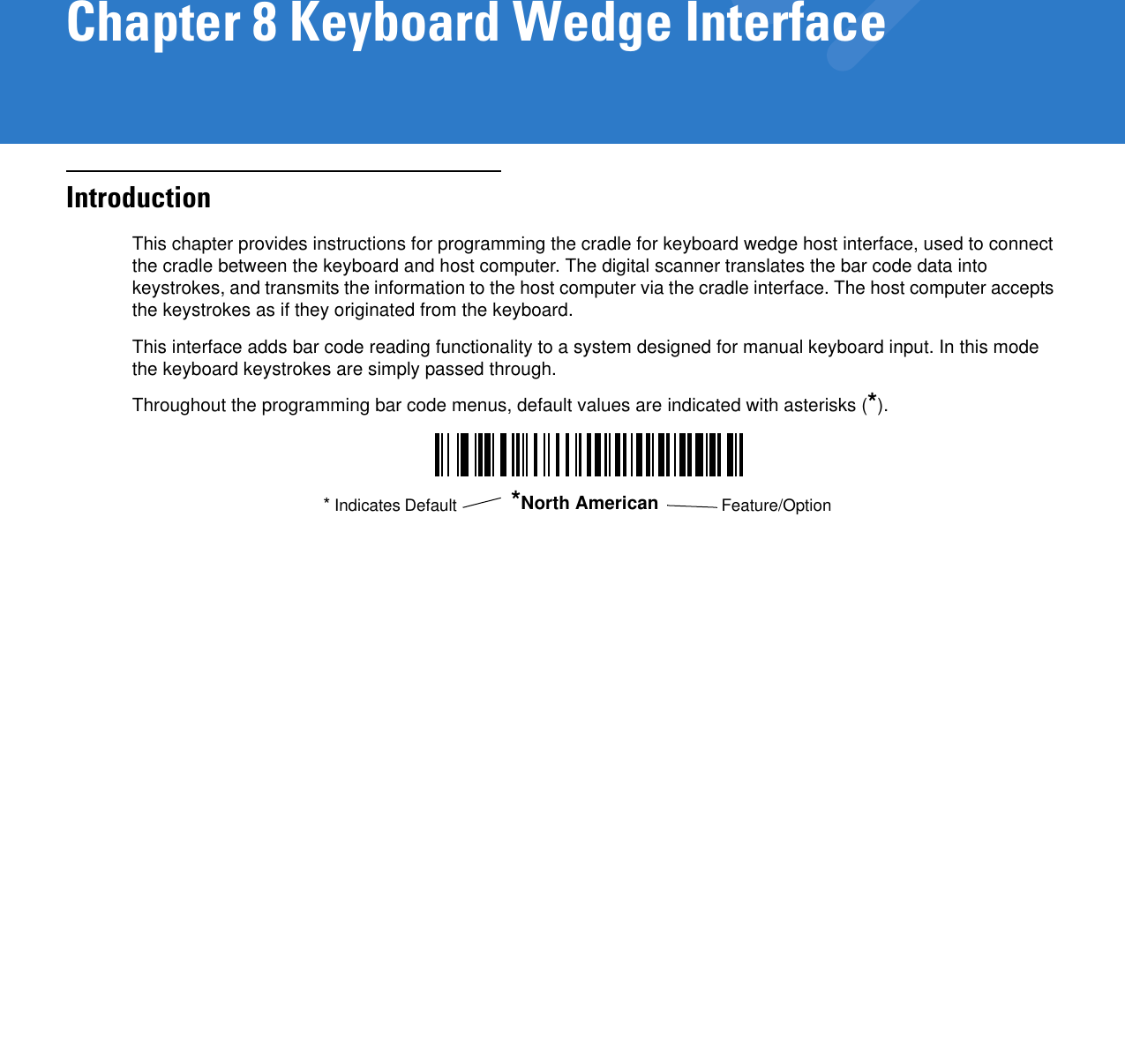 Chapter 8 Keyboard Wedge InterfaceIntroductionThis chapter provides instructions for programming the cradle for keyboard wedge host interface, used to connect the cradle between the keyboard and host computer. The digital scanner translates the bar code data into keystrokes, and transmits the information to the host computer via the cradle interface. The host computer accepts the keystrokes as if they originated from the keyboard.This interface adds bar code reading functionality to a system designed for manual keyboard input. In this mode the keyboard keystrokes are simply passed through.Throughout the programming bar code menus, default values are indicated with asterisks (*).*North American Feature/Option* Indicates Default