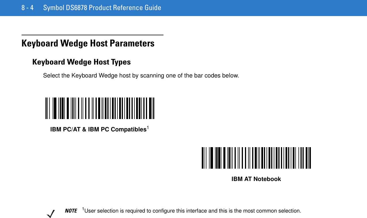 8 - 4 Symbol DS6878 Product Reference GuideKeyboard Wedge Host ParametersKeyboard Wedge Host TypesSelect the Keyboard Wedge host by scanning one of the bar codes below.IBM PC/AT &amp; IBM PC Compatibles1IBM AT NotebookNOTE 1User selection is required to configure this interface and this is the most common selection.
