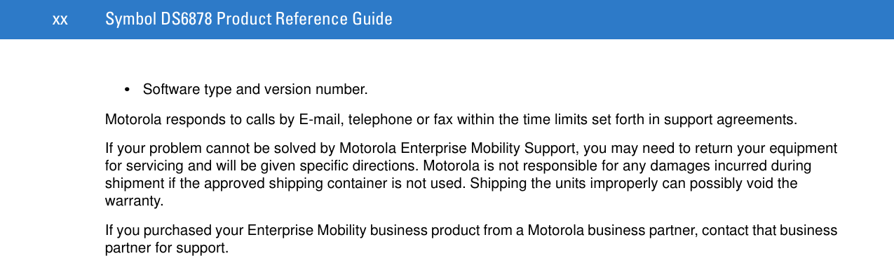 xx Symbol DS6878 Product Reference Guide•Software type and version number.Motorola responds to calls by E-mail, telephone or fax within the time limits set forth in support agreements.If your problem cannot be solved by Motorola Enterprise Mobility Support, you may need to return your equipment for servicing and will be given specific directions. Motorola is not responsible for any damages incurred during shipment if the approved shipping container is not used. Shipping the units improperly can possibly void the warranty.If you purchased your Enterprise Mobility business product from a Motorola business partner, contact that business partner for support.