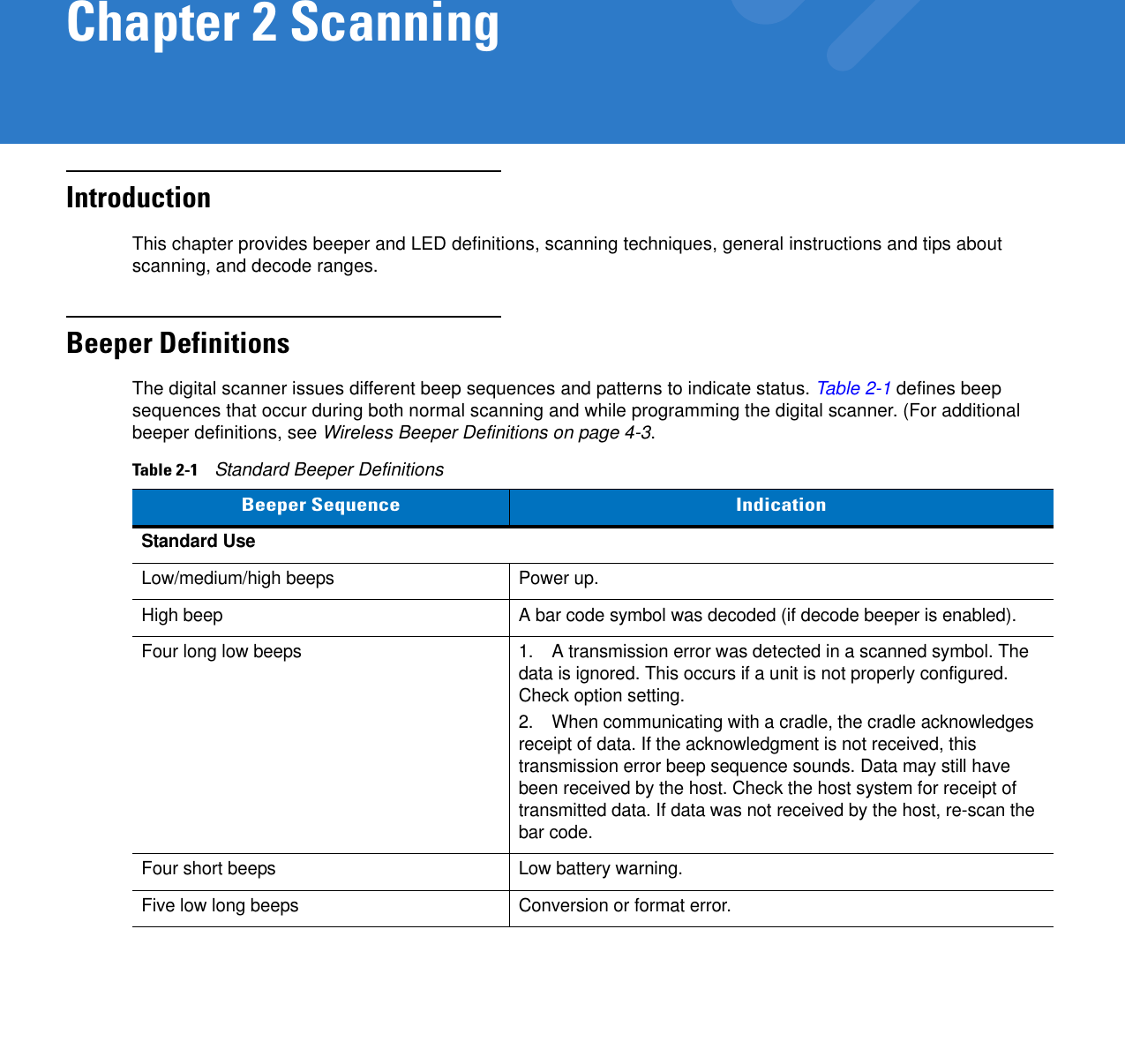 Chapter 2 ScanningIntroductionThis chapter provides beeper and LED definitions, scanning techniques, general instructions and tips about scanning, and decode ranges.Beeper DefinitionsThe digital scanner issues different beep sequences and patterns to indicate status. Table 2-1 defines beep sequences that occur during both normal scanning and while programming the digital scanner. (For additional beeper definitions, see Wireless Beeper Definitions on page 4-3.Table 2-1    Standard Beeper DefinitionsBeeper Sequence IndicationStandard UseLow/medium/high beeps Power up.High beep A bar code symbol was decoded (if decode beeper is enabled).Four long low beeps 1. A transmission error was detected in a scanned symbol. The data is ignored. This occurs if a unit is not properly configured. Check option setting.2. When communicating with a cradle, the cradle acknowledges receipt of data. If the acknowledgment is not received, this transmission error beep sequence sounds. Data may still have been received by the host. Check the host system for receipt of transmitted data. If data was not received by the host, re-scan the bar code.Four short beeps Low battery warning.Five low long beeps Conversion or format error.
