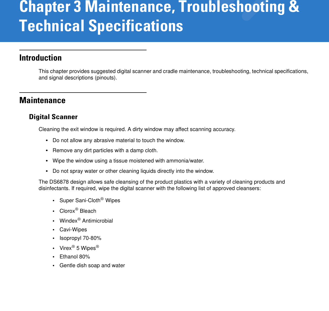 Chapter 3 Maintenance, Troubleshooting &amp; Technical SpecificationsIntroductionThis chapter provides suggested digital scanner and cradle maintenance, troubleshooting, technical specifications, and signal descriptions (pinouts).MaintenanceDigital ScannerCleaning the exit window is required. A dirty window may affect scanning accuracy.•Do not allow any abrasive material to touch the window.•Remove any dirt particles with a damp cloth.•Wipe the window using a tissue moistened with ammonia/water.•Do not spray water or other cleaning liquids directly into the window.The DS6878 design allows safe cleansing of the product plastics with a variety of cleaning products and disinfectants. If required, wipe the digital scanner with the following list of approved cleansers:•Super Sani-Cloth® Wipes•Clorox® Bleach•Windex® Antimicrobial•Cavi-Wipes•Isopropyl 70-80%•Virex® 5 Wipes®•Ethanol 80%•Gentle dish soap and water