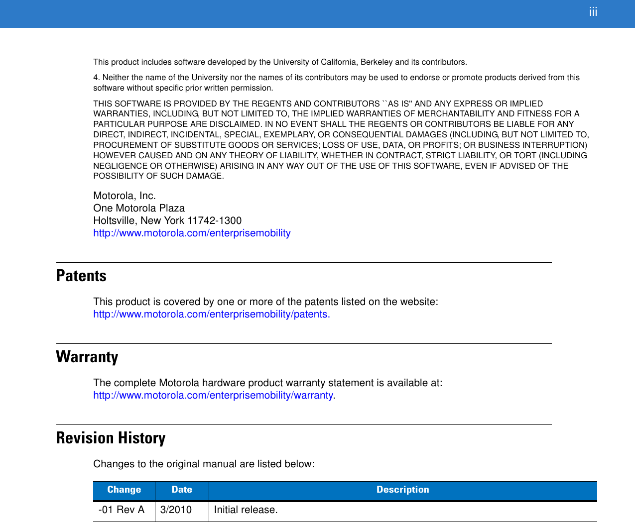 iiiThis product includes software developed by the University of California, Berkeley and its contributors.4. Neither the name of the University nor the names of its contributors may be used to endorse or promote products derived from this software without specific prior written permission.THIS SOFTWARE IS PROVIDED BY THE REGENTS AND CONTRIBUTORS ``AS IS&apos;&apos; AND ANY EXPRESS OR IMPLIED WARRANTIES, INCLUDING, BUT NOT LIMITED TO, THE IMPLIED WARRANTIES OF MERCHANTABILITY AND FITNESS FOR A PARTICULAR PURPOSE ARE DISCLAIMED. IN NO EVENT SHALL THE REGENTS OR CONTRIBUTORS BE LIABLE FOR ANY DIRECT, INDIRECT, INCIDENTAL, SPECIAL, EXEMPLARY, OR CONSEQUENTIAL DAMAGES (INCLUDING, BUT NOT LIMITED TO, PROCUREMENT OF SUBSTITUTE GOODS OR SERVICES; LOSS OF USE, DATA, OR PROFITS; OR BUSINESS INTERRUPTION) HOWEVER CAUSED AND ON ANY THEORY OF LIABILITY, WHETHER IN CONTRACT, STRICT LIABILITY, OR TORT (INCLUDING NEGLIGENCE OR OTHERWISE) ARISING IN ANY WAY OUT OF THE USE OF THIS SOFTWARE, EVEN IF ADVISED OF THE POSSIBILITY OF SUCH DAMAGE.Motorola, Inc.One Motorola PlazaHoltsville, New York 11742-1300http://www.motorola.com/enterprisemobilityPatentsThis product is covered by one or more of the patents listed on the website: http://www.motorola.com/enterprisemobility/patents.WarrantyThe complete Motorola hardware product warranty statement is available at: http://www.motorola.com/enterprisemobility/warranty.Revision HistoryChanges to the original manual are listed below:Change Date Description-01 Rev A 3/2010 Initial release.