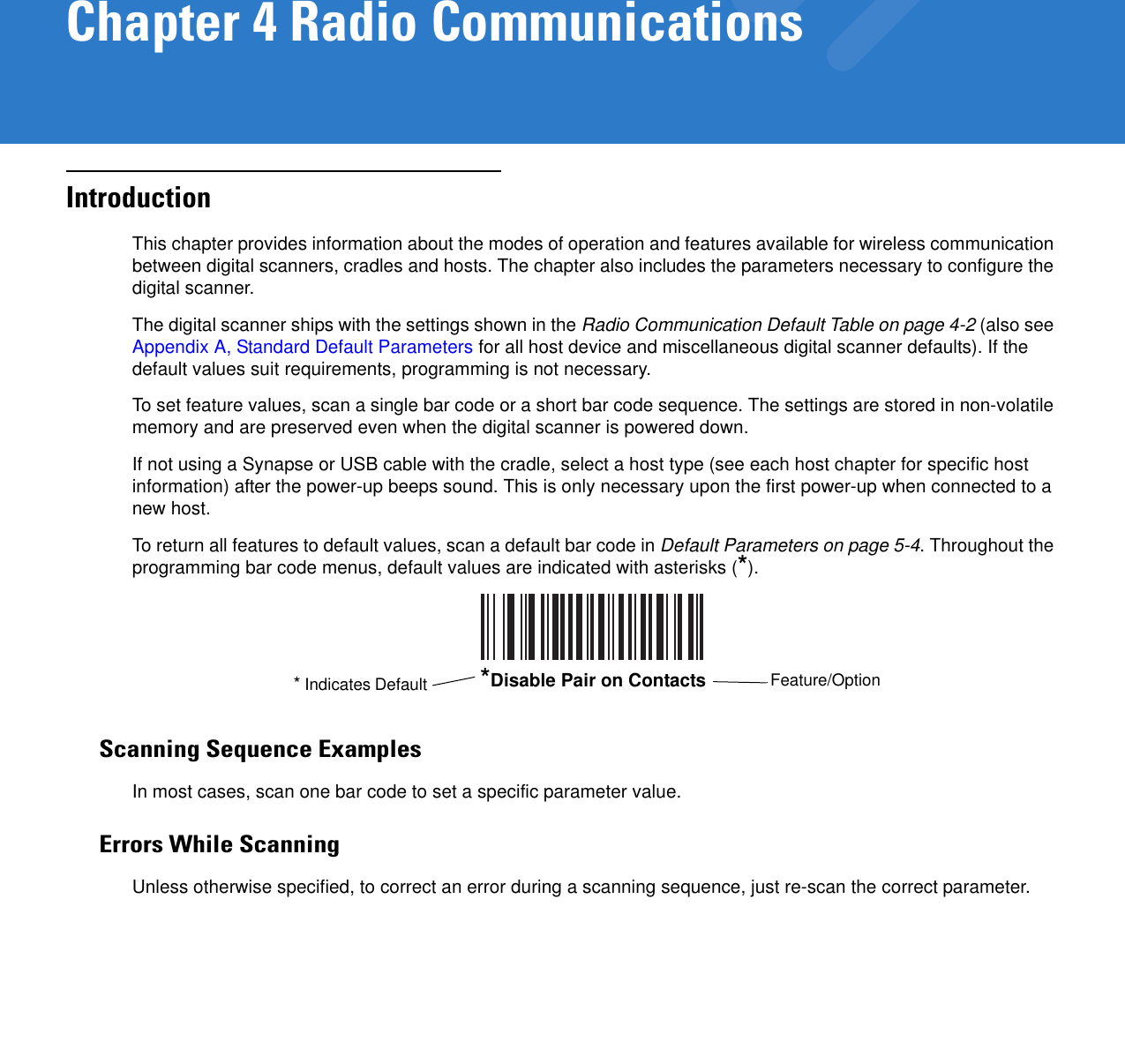Chapter 4 Radio CommunicationsIntroductionThis chapter provides information about the modes of operation and features available for wireless communication between digital scanners, cradles and hosts. The chapter also includes the parameters necessary to configure the digital scanner.The digital scanner ships with the settings shown in the Radio Communication Default Table on page 4-2 (also see Appendix A, Standard Default Parameters for all host device and miscellaneous digital scanner defaults). If the default values suit requirements, programming is not necessary. To set feature values, scan a single bar code or a short bar code sequence. The settings are stored in non-volatile memory and are preserved even when the digital scanner is powered down.If not using a Synapse or USB cable with the cradle, select a host type (see each host chapter for specific host information) after the power-up beeps sound. This is only necessary upon the first power-up when connected to a new host.To return all features to default values, scan a default bar code in Default Parameters on page 5-4. Throughout the programming bar code menus, default values are indicated with asterisks (*).Scanning Sequence ExamplesIn most cases, scan one bar code to set a specific parameter value.Errors While ScanningUnless otherwise specified, to correct an error during a scanning sequence, just re-scan the correct parameter.*Disable Pair on Contacts Feature/Option* Indicates Default