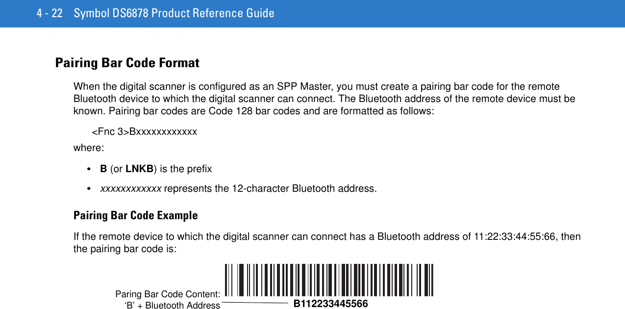 4 - 22 Symbol DS6878 Product Reference GuidePairing Bar Code FormatWhen the digital scanner is configured as an SPP Master, you must create a pairing bar code for the remote Bluetooth device to which the digital scanner can connect. The Bluetooth address of the remote device must be known. Pairing bar codes are Code 128 bar codes and are formatted as follows:&lt;Fnc 3&gt;Bxxxxxxxxxxxxwhere: •B (or LNKB) is the prefix•xxxxxxxxxxxx represents the 12-character Bluetooth address.Pairing Bar Code ExampleIf the remote device to which the digital scanner can connect has a Bluetooth address of 11:22:33:44:55:66, then the pairing bar code is:Paring Bar Code Content:‘B’ + Bluetooth Address B112233445566