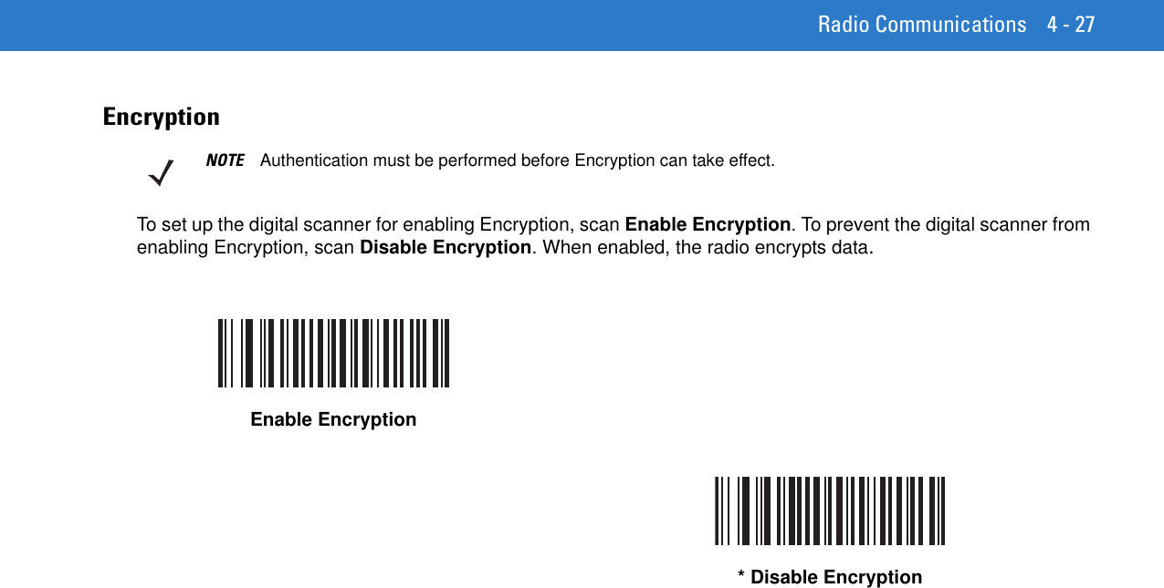 Radio Communications 4 - 27EncryptionTo set up the digital scanner for enabling Encryption, scan Enable Encryption. To prevent the digital scanner from enabling Encryption, scan Disable Encryption. When enabled, the radio encrypts data.NOTE Authentication must be performed before Encryption can take effect.Enable Encryption* Disable Encryption