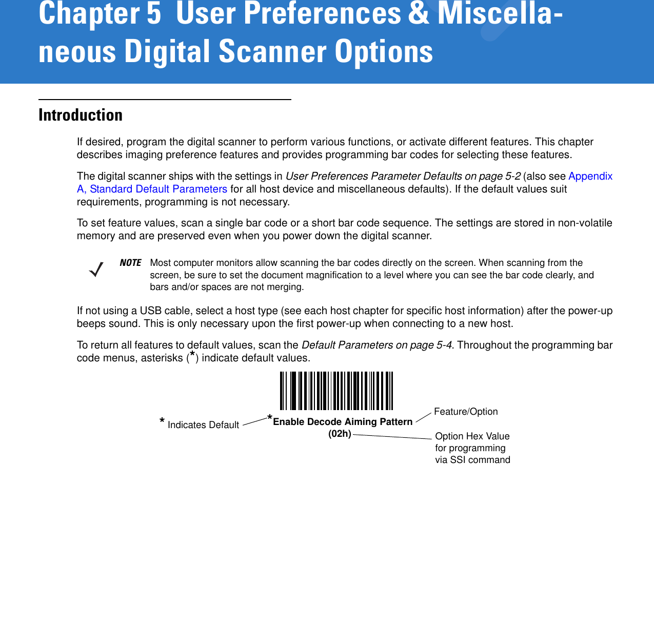 Chapter 5  User Preferences &amp; Miscella-neous Digital Scanner OptionsIntroductionIf desired, program the digital scanner to perform various functions, or activate different features. This chapter describes imaging preference features and provides programming bar codes for selecting these features. The digital scanner ships with the settings in User Preferences Parameter Defaults on page 5-2 (also see Appendix A, Standard Default Parameters for all host device and miscellaneous defaults). If the default values suit requirements, programming is not necessary.To set feature values, scan a single bar code or a short bar code sequence. The settings are stored in non-volatile memory and are preserved even when you power down the digital scanner.If not using a USB cable, select a host type (see each host chapter for specific host information) after the power-up beeps sound. This is only necessary upon the first power-up when connecting to a new host.To return all features to default values, scan the Default Parameters on page 5-4. Throughout the programming bar code menus, asterisks (*) indicate default values.NOTE Most computer monitors allow scanning the bar codes directly on the screen. When scanning from the screen, be sure to set the document magnification to a level where you can see the bar code clearly, and bars and/or spaces are not merging.Feature/Option* Indicates Default *Enable Decode Aiming Pattern(02h) Option Hex Value for programming via SSI command