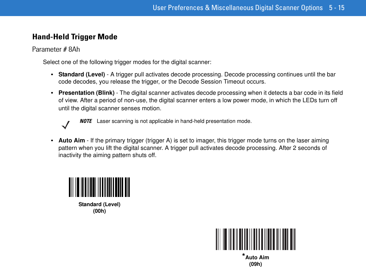  User Preferences &amp; Miscellaneous Digital Scanner Options 5 - 15Hand-Held Trigger ModeParameter # 8AhSelect one of the following trigger modes for the digital scanner:•Standard (Level) - A trigger pull activates decode processing. Decode processing continues until the bar code decodes, you release the trigger, or the Decode Session Timeout occurs.•Presentation (Blink) - The digital scanner activates decode processing when it detects a bar code in its field of view. After a period of non-use, the digital scanner enters a low power mode, in which the LEDs turn off until the digital scanner senses motion.•Auto Aim - If the primary trigger (trigger A) is set to imager, this trigger mode turns on the laser aiming pattern when you lift the digital scanner. A trigger pull activates decode processing. After 2 seconds of inactivity the aiming pattern shuts off.NOTE Laser scanning is not applicable in hand-held presentation mode.Standard (Level)(00h)*Auto Aim(09h)
