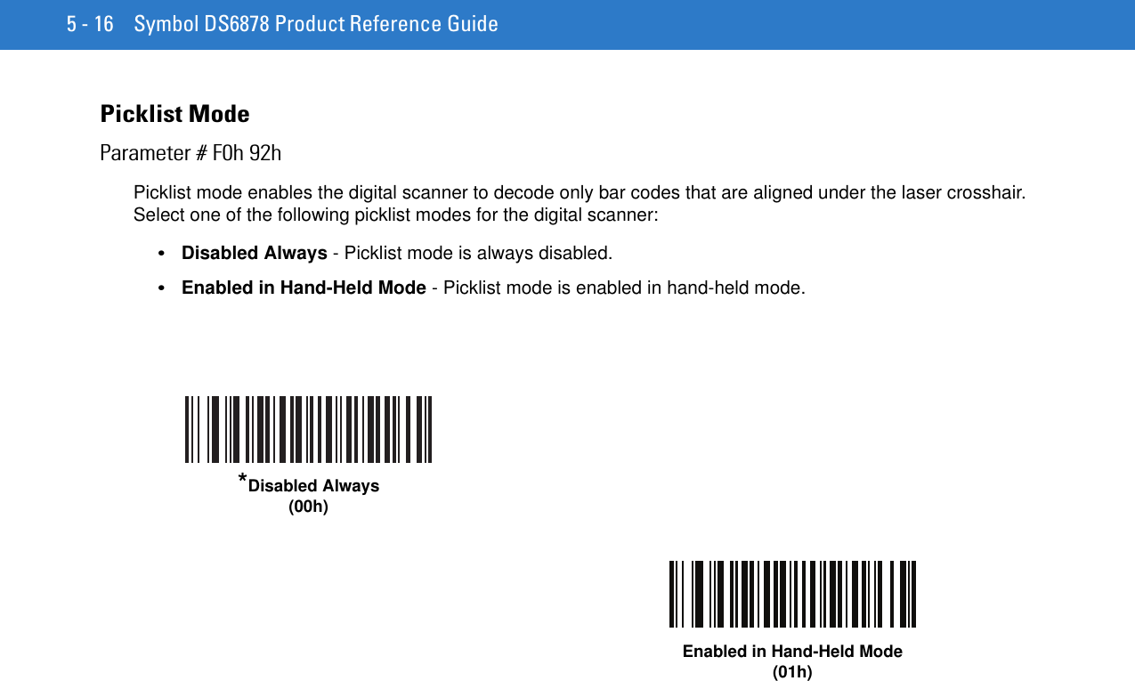 5 - 16 Symbol DS6878 Product Reference GuidePicklist ModeParameter # F0h 92hPicklist mode enables the digital scanner to decode only bar codes that are aligned under the laser crosshair. Select one of the following picklist modes for the digital scanner:•Disabled Always - Picklist mode is always disabled.•Enabled in Hand-Held Mode - Picklist mode is enabled in hand-held mode.*Disabled Always(00h)Enabled in Hand-Held Mode(01h)