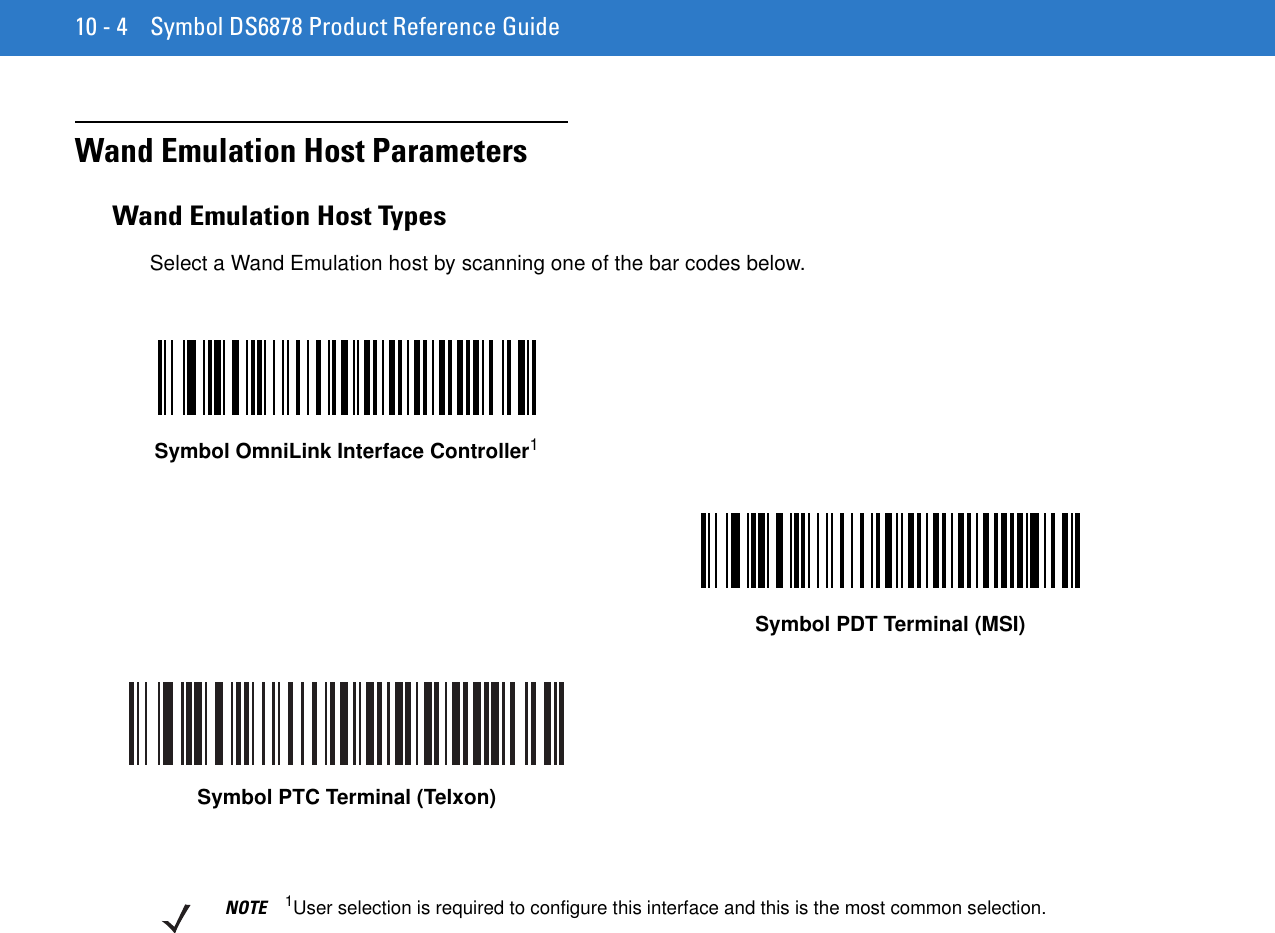 10 - 4 Symbol DS6878 Product Reference GuideWand Emulation Host ParametersWand Emulation Host TypesSelect a Wand Emulation host by scanning one of the bar codes below.Symbol OmniLink Interface Controller1Symbol PDT Terminal (MSI)Symbol PTC Terminal (Telxon)NOTE 1User selection is required to configure this interface and this is the most common selection.