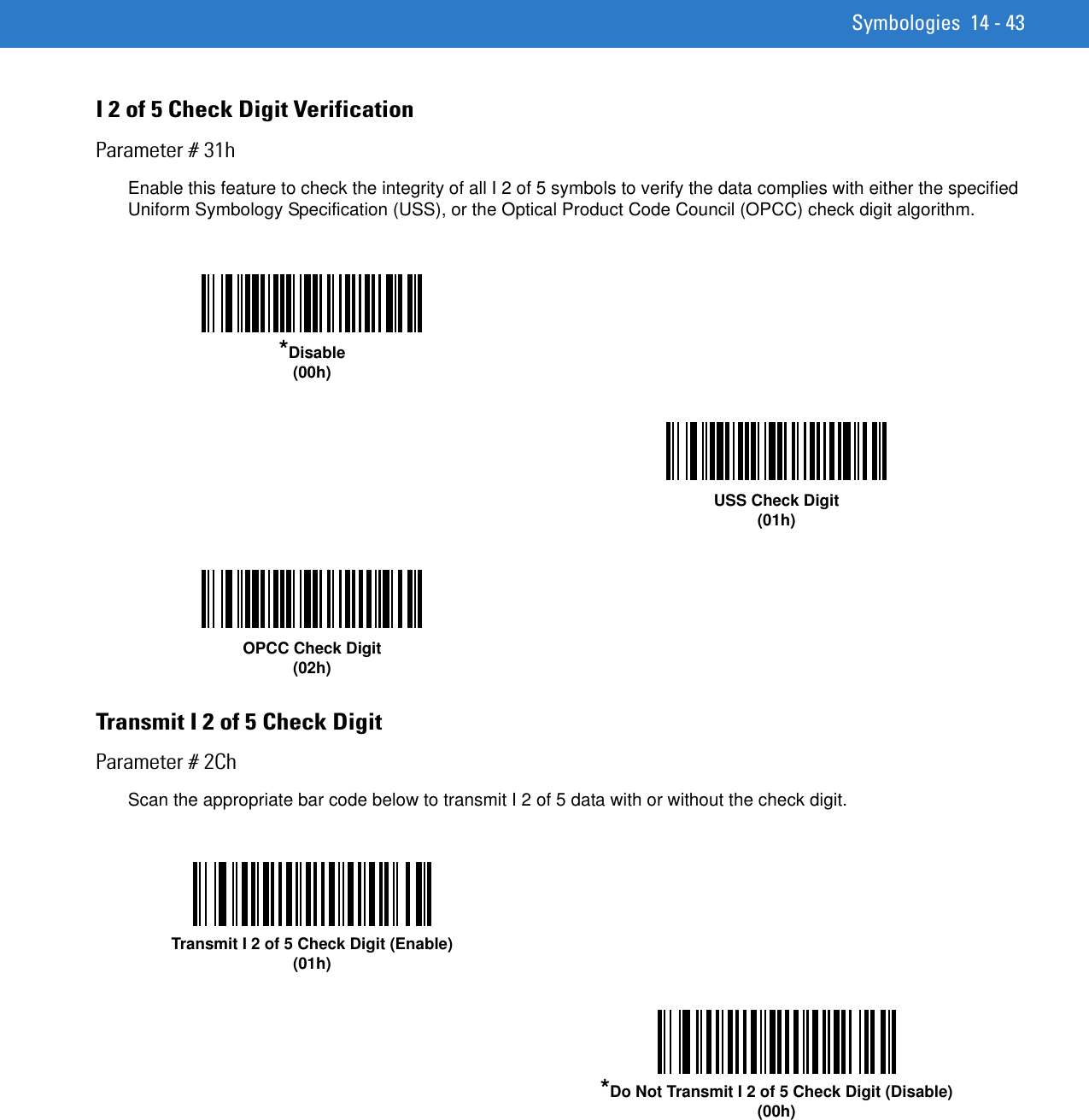 Symbologies 14 - 43I 2 of 5 Check Digit VerificationParameter # 31hEnable this feature to check the integrity of all I 2 of 5 symbols to verify the data complies with either the specified Uniform Symbology Specification (USS), or the Optical Product Code Council (OPCC) check digit algorithm.Transmit I 2 of 5 Check DigitParameter # 2ChScan the appropriate bar code below to transmit I 2 of 5 data with or without the check digit. *Disable(00h)USS Check Digit (01h)OPCC Check Digit (02h)Transmit I 2 of 5 Check Digit (Enable)(01h)*Do Not Transmit I 2 of 5 Check Digit (Disable)(00h)