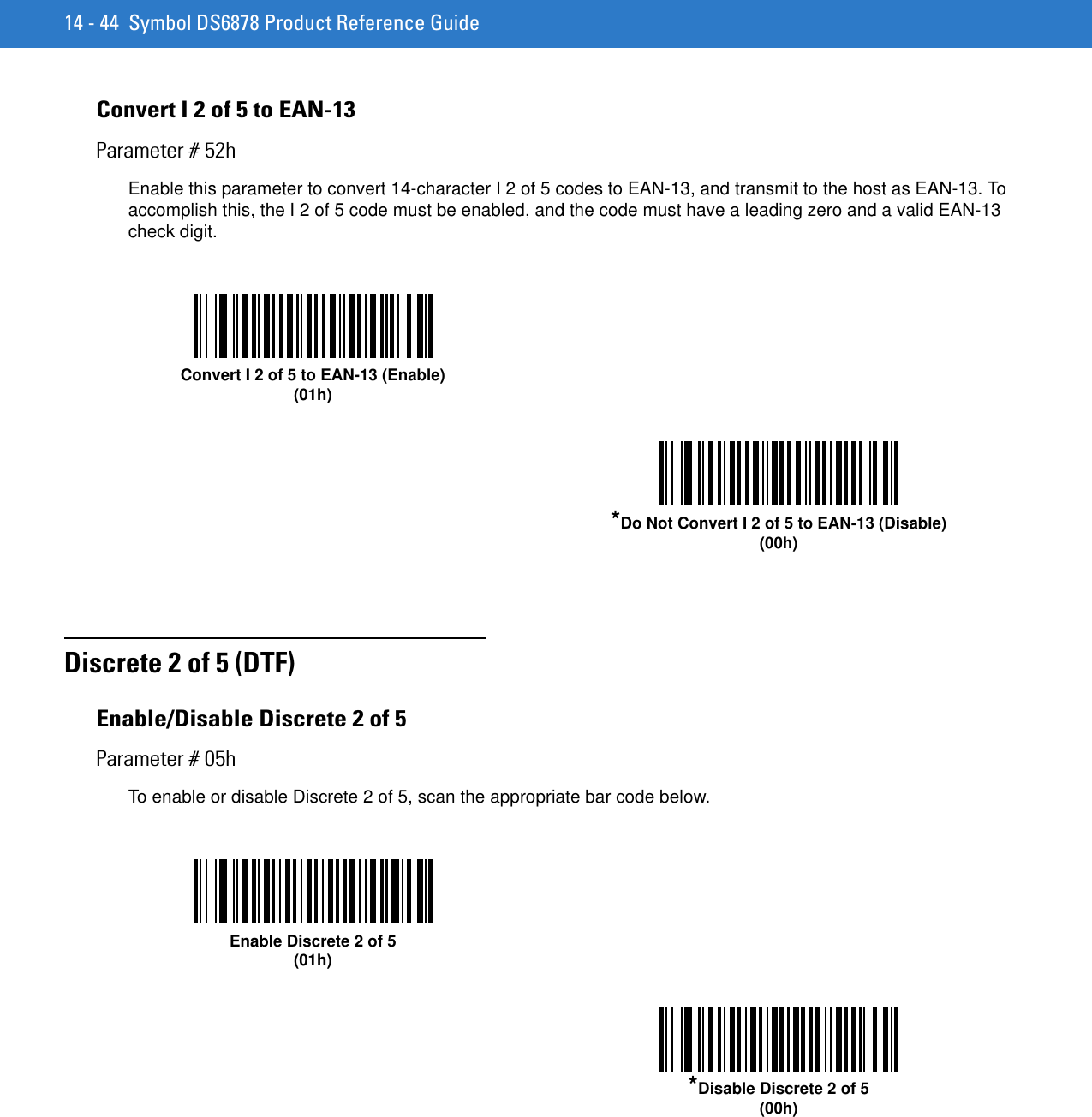 14 - 44 Symbol DS6878 Product Reference GuideConvert I 2 of 5 to EAN-13Parameter # 52hEnable this parameter to convert 14-character I 2 of 5 codes to EAN-13, and transmit to the host as EAN-13. To accomplish this, the I 2 of 5 code must be enabled, and the code must have a leading zero and a valid EAN-13 check digit. Discrete 2 of 5 (DTF)Enable/Disable Discrete 2 of 5Parameter # 05hTo enable or disable Discrete 2 of 5, scan the appropriate bar code below. Convert I 2 of 5 to EAN-13 (Enable)(01h)*Do Not Convert I 2 of 5 to EAN-13 (Disable)(00h)Enable Discrete 2 of 5(01h)*Disable Discrete 2 of 5(00h)