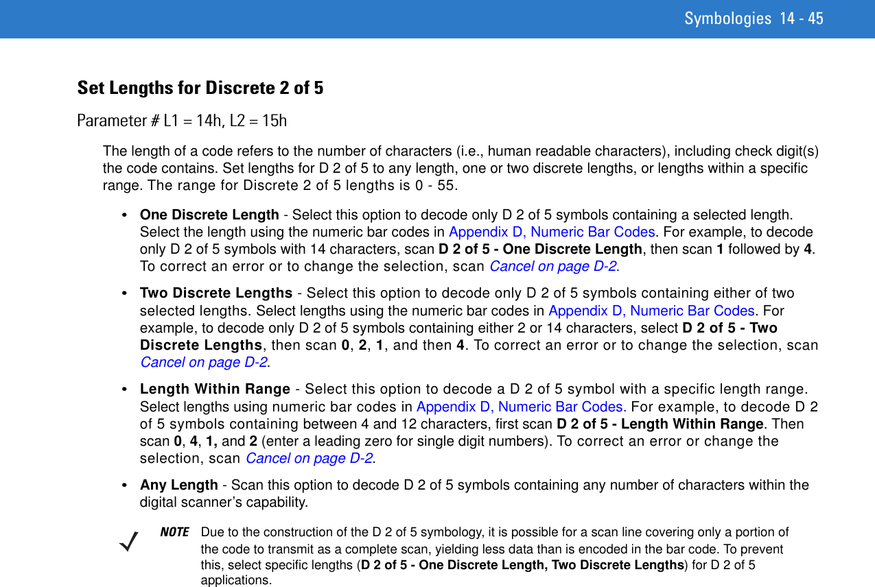 Symbologies 14 - 45Set Lengths for Discrete 2 of 5 Parameter # L1 = 14h, L2 = 15hThe length of a code refers to the number of characters (i.e., human readable characters), including check digit(s) the code contains. Set lengths for D 2 of 5 to any length, one or two discrete lengths, or lengths within a specific range. The range for Discrete 2 of 5 lengths is 0 - 55.•One Discrete Length - Select this option to decode only D 2 of 5 symbols containing a selected length. Select the length using the numeric bar codes in Appendix D, Numeric Bar Codes. For example, to decode only D 2 of 5 symbols with 14 characters, scan D 2 of 5 - One Discrete Length, then scan 1 followed by 4. To correct an error or to change the selection, scan Cancel on page D-2.•Two Discrete Lengths - Select this option to decode only D 2 of 5 symbols containing either of two selected lengths. Select lengths using the numeric bar codes in Appendix D, Numeric Bar Codes. For example, to decode only D 2 of 5 symbols containing either 2 or 14 characters, select D 2 of 5 - Two Discrete Lengths, then scan 0, 2, 1, and then 4. To correct an error or to change the selection, scan Cancel on page D-2.•Length Within Range - Select this option to decode a D 2 of 5 symbol with a specific length range. Select lengths using numeric bar codes in Appendix D, Numeric Bar Codes. For example, to decode D 2 of 5 symbols containing between 4 and 12 characters, first scan D 2 of 5 - Length Within Range. Then scan 0, 4, 1, and 2 (enter a leading zero for single digit numbers). To correct an error or change the selection, scan Cancel on page D-2.•Any Length - Scan this option to decode D 2 of 5 symbols containing any number of characters within the digital scanner’s capability. NOTE Due to the construction of the D 2 of 5 symbology, it is possible for a scan line covering only a portion of the code to transmit as a complete scan, yielding less data than is encoded in the bar code. To prevent this, select specific lengths (D 2 of 5 - One Discrete Length, Two Discrete Lengths) for D 2 of 5 applications.