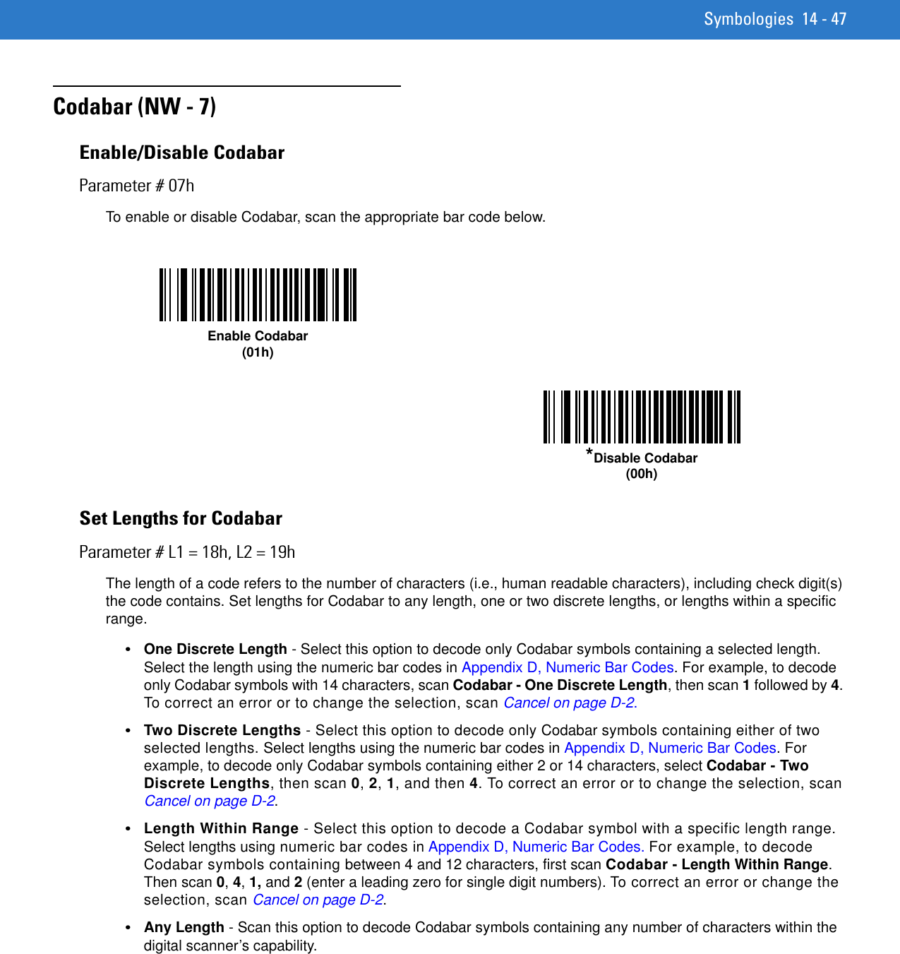 Symbologies 14 - 47Codabar (NW - 7)Enable/Disable CodabarParameter # 07hTo enable or disable Codabar, scan the appropriate bar code below. Set Lengths for CodabarParameter # L1 = 18h, L2 = 19hThe length of a code refers to the number of characters (i.e., human readable characters), including check digit(s) the code contains. Set lengths for Codabar to any length, one or two discrete lengths, or lengths within a specific range.•One Discrete Length - Select this option to decode only Codabar symbols containing a selected length. Select the length using the numeric bar codes in Appendix D, Numeric Bar Codes. For example, to decode only Codabar symbols with 14 characters, scan Codabar - One Discrete Length, then scan 1 followed by 4. To correct an error or to change the selection, scan Cancel on page D-2.•Two Discrete Lengths - Select this option to decode only Codabar symbols containing either of two selected lengths. Select lengths using the numeric bar codes in Appendix D, Numeric Bar Codes. For example, to decode only Codabar symbols containing either 2 or 14 characters, select Codabar - Two Discrete Lengths, then scan 0, 2, 1, and then 4. To correct an error or to change the selection, scan Cancel on page D-2.•Length Within Range - Select this option to decode a Codabar symbol with a specific length range. Select lengths using numeric bar codes in Appendix D, Numeric Bar Codes. For example, to decode Codabar symbols containing between 4 and 12 characters, first scan Codabar - Length Within Range. Then scan 0, 4, 1, and 2 (enter a leading zero for single digit numbers). To correct an error or change the selection, scan Cancel on page D-2.•Any Length - Scan this option to decode Codabar symbols containing any number of characters within the digital scanner’s capability.Enable Codabar(01h)*Disable Codabar(00h)