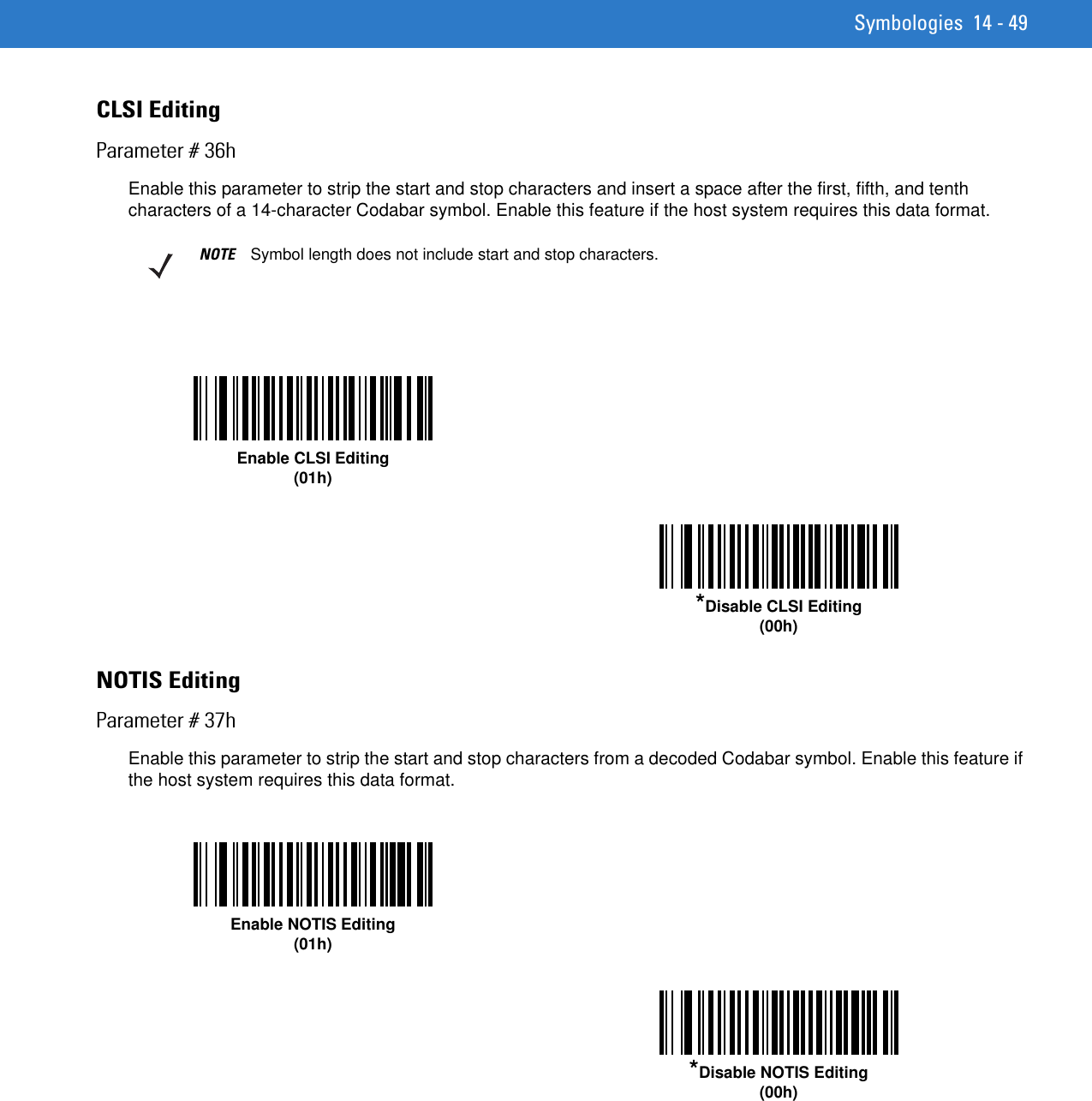 Symbologies 14 - 49CLSI EditingParameter # 36hEnable this parameter to strip the start and stop characters and insert a space after the first, fifth, and tenth characters of a 14-character Codabar symbol. Enable this feature if the host system requires this data format.NOTIS EditingParameter # 37hEnable this parameter to strip the start and stop characters from a decoded Codabar symbol. Enable this feature if the host system requires this data format. NOTE Symbol length does not include start and stop characters.Enable CLSI Editing(01h)*Disable CLSI Editing(00h)Enable NOTIS Editing(01h)*Disable NOTIS Editing(00h)