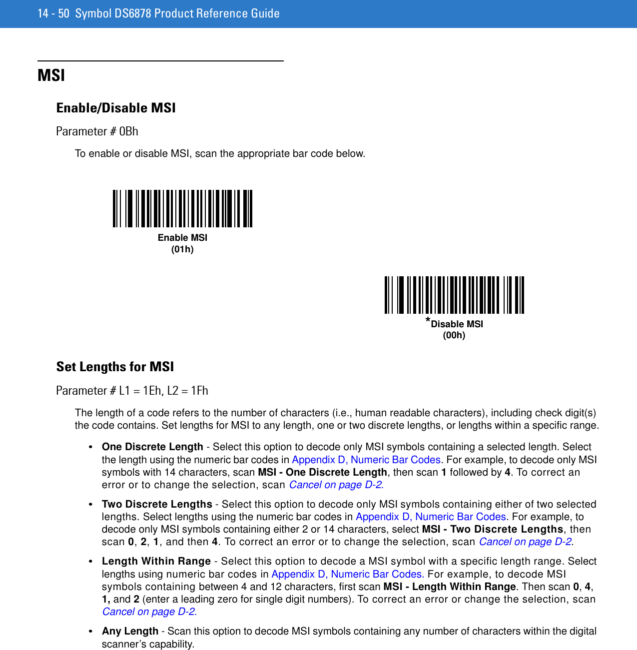 14 - 50 Symbol DS6878 Product Reference GuideMSIEnable/Disable MSIParameter # 0BhTo enable or disable MSI, scan the appropriate bar code below. Set Lengths for MSIParameter # L1 = 1Eh, L2 = 1FhThe length of a code refers to the number of characters (i.e., human readable characters), including check digit(s) the code contains. Set lengths for MSI to any length, one or two discrete lengths, or lengths within a specific range.•One Discrete Length - Select this option to decode only MSI symbols containing a selected length. Select the length using the numeric bar codes in Appendix D, Numeric Bar Codes. For example, to decode only MSI symbols with 14 characters, scan MSI - One Discrete Length, then scan 1 followed by 4. To correct an error or to change the selection, scan Cancel on page D-2.•Two Discrete Lengths - Select this option to decode only MSI symbols containing either of two selected lengths. Select lengths using the numeric bar codes in Appendix D, Numeric Bar Codes. For example, to decode only MSI symbols containing either 2 or 14 characters, select MSI - Two Discrete Lengths, then scan 0, 2, 1, and then 4. To correct an error or to change the selection, scan Cancel on page D-2.•Length Within Range - Select this option to decode a MSI symbol with a specific length range. Select lengths using numeric bar codes in Appendix D, Numeric Bar Codes. For example, to decode MSI symbols containing between 4 and 12 characters, first scan MSI - Length Within Range. Then scan 0, 4, 1, and 2 (enter a leading zero for single digit numbers). To correct an error or change the selection, scan Cancel on page D-2.•Any Length - Scan this option to decode MSI symbols containing any number of characters within the digital scanner’s capability.Enable MSI(01h)*Disable MSI(00h)