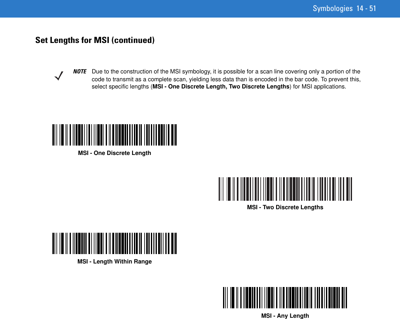 Symbologies 14 - 51Set Lengths for MSI (continued)NOTE Due to the construction of the MSI symbology, it is possible for a scan line covering only a portion of the code to transmit as a complete scan, yielding less data than is encoded in the bar code. To prevent this, select specific lengths (MSI - One Discrete Length, Two Discrete Lengths) for MSI applications.MSI - One Discrete LengthMSI - Two Discrete LengthsMSI - Length Within RangeMSI - Any Length