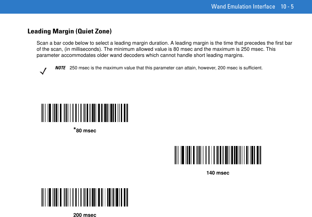 Wand Emulation Interface 10 - 5Leading Margin (Quiet Zone)Scan a bar code below to select a leading margin duration. A leading margin is the time that precedes the first bar of the scan, (in milliseconds). The minimum allowed value is 80 msec and the maximum is 250 msec. This parameter accommodates older wand decoders which cannot handle short leading margins.NOTE 250 msec is the maximum value that this parameter can attain, however, 200 msec is sufficient.*80 msec140 msec200 msec