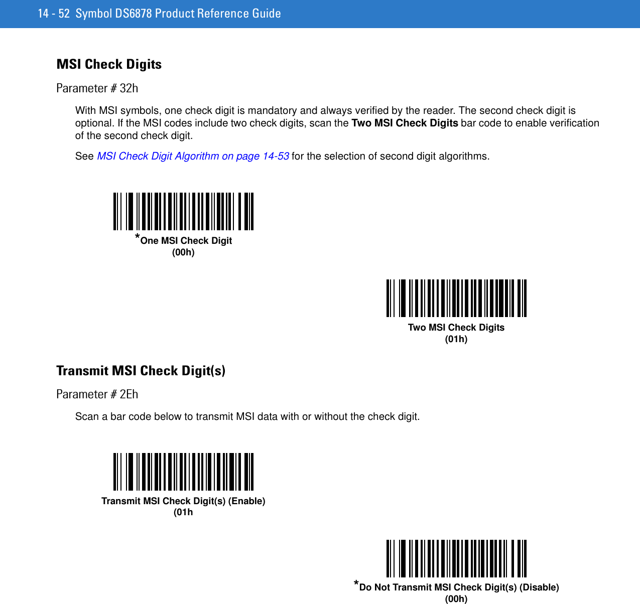 14 - 52 Symbol DS6878 Product Reference GuideMSI Check DigitsParameter # 32hWith MSI symbols, one check digit is mandatory and always verified by the reader. The second check digit is optional. If the MSI codes include two check digits, scan the Two MSI Check Digits bar code to enable verification of the second check digit.See MSI Check Digit Algorithm on page 14-53 for the selection of second digit algorithms. Transmit MSI Check Digit(s)Parameter # 2EhScan a bar code below to transmit MSI data with or without the check digit. *One MSI Check Digit(00h)Two MSI Check Digits(01h)Transmit MSI Check Digit(s) (Enable)(01h*Do Not Transmit MSI Check Digit(s) (Disable)(00h)