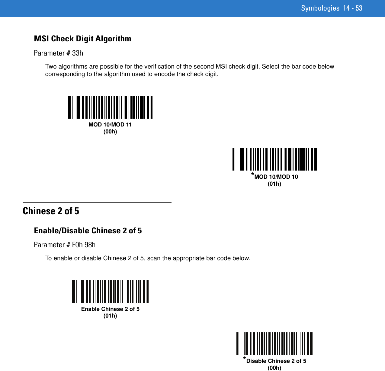 Symbologies 14 - 53MSI Check Digit AlgorithmParameter # 33hTwo algorithms are possible for the verification of the second MSI check digit. Select the bar code below corresponding to the algorithm used to encode the check digit. Chinese 2 of 5Enable/Disable Chinese 2 of 5Parameter # F0h 98hTo enable or disable Chinese 2 of 5, scan the appropriate bar code below. MOD 10/MOD 11(00h)*MOD 10/MOD 10(01h)Enable Chinese 2 of 5(01h)*Disable Chinese 2 of 5(00h)