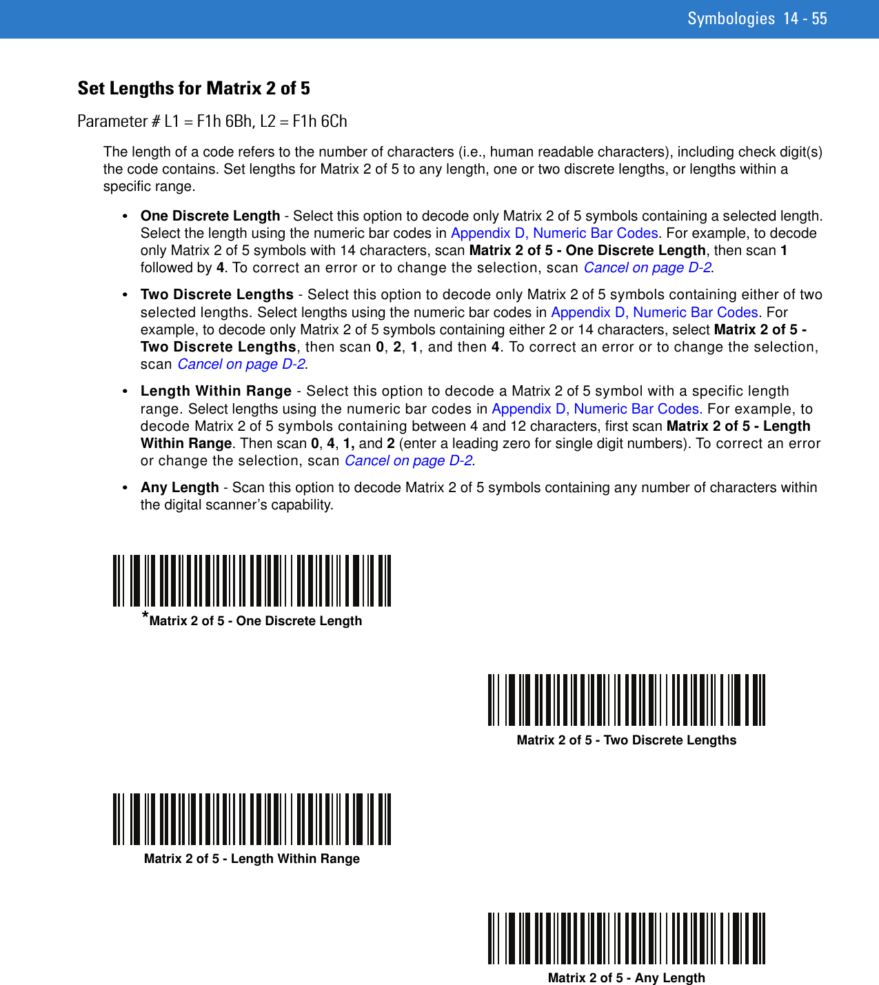 Symbologies 14 - 55Set Lengths for Matrix 2 of 5Parameter # L1 = F1h 6Bh, L2 = F1h 6ChThe length of a code refers to the number of characters (i.e., human readable characters), including check digit(s) the code contains. Set lengths for Matrix 2 of 5 to any length, one or two discrete lengths, or lengths within a specific range.•One Discrete Length - Select this option to decode only Matrix 2 of 5 symbols containing a selected length. Select the length using the numeric bar codes in Appendix D, Numeric Bar Codes. For example, to decode only Matrix 2 of 5 symbols with 14 characters, scan Matrix 2 of 5 - One Discrete Length, then scan 1 followed by 4. To correct an error or to change the selection, scan Cancel on page D-2.•Two Discrete Lengths - Select this option to decode only Matrix 2 of 5 symbols containing either of two selected lengths. Select lengths using the numeric bar codes in Appendix D, Numeric Bar Codes. For example, to decode only Matrix 2 of 5 symbols containing either 2 or 14 characters, select Matrix 2 of 5 - Two Discrete Lengths, then scan 0, 2, 1, and then 4. To correct an error or to change the selection, scan Cancel on page D-2.•Length Within Range - Select this option to decode a Matrix 2 of 5 symbol with a specific length range. Select lengths using the numeric bar codes in Appendix D, Numeric Bar Codes. For example, to decode Matrix 2 of 5 symbols containing between 4 and 12 characters, first scan Matrix 2 of 5 - Length Within Range. Then scan 0, 4, 1, and 2 (enter a leading zero for single digit numbers). To correct an error or change the selection, scan Cancel on page D-2.•Any Length - Scan this option to decode Matrix 2 of 5 symbols containing any number of characters within the digital scanner’s capability.*Matrix 2 of 5 - One Discrete LengthMatrix 2 of 5 - Two Discrete LengthsMatrix 2 of 5 - Length Within RangeMatrix 2 of 5 - Any Length