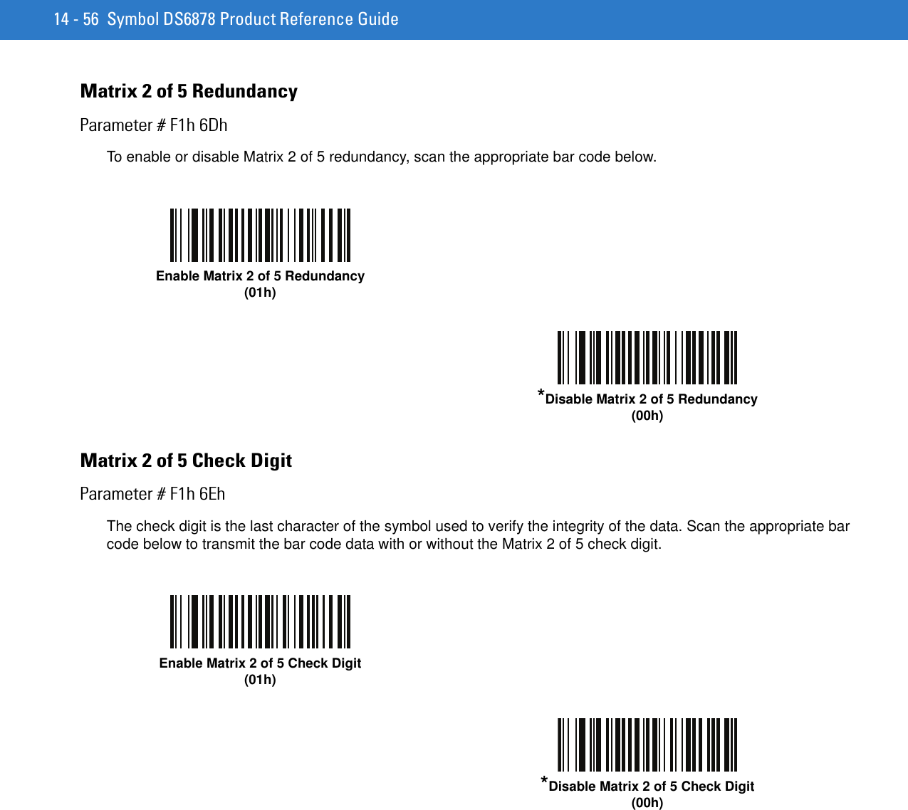 14 - 56 Symbol DS6878 Product Reference GuideMatrix 2 of 5 RedundancyParameter # F1h 6DhTo enable or disable Matrix 2 of 5 redundancy, scan the appropriate bar code below.Matrix 2 of 5 Check DigitParameter # F1h 6EhThe check digit is the last character of the symbol used to verify the integrity of the data. Scan the appropriate bar code below to transmit the bar code data with or without the Matrix 2 of 5 check digit.Enable Matrix 2 of 5 Redundancy(01h)*Disable Matrix 2 of 5 Redundancy(00h)Enable Matrix 2 of 5 Check Digit(01h)*Disable Matrix 2 of 5 Check Digit(00h)