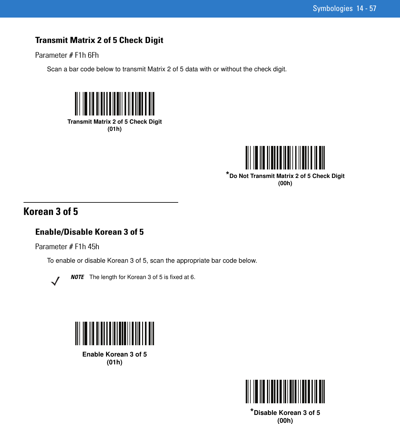 Symbologies 14 - 57Transmit Matrix 2 of 5 Check DigitParameter # F1h 6FhScan a bar code below to transmit Matrix 2 of 5 data with or without the check digit.Korean 3 of 5Enable/Disable Korean 3 of 5Parameter # F1h 45hTo enable or disable Korean 3 of 5, scan the appropriate bar code below.Transmit Matrix 2 of 5 Check Digit(01h)*Do Not Transmit Matrix 2 of 5 Check Digit(00h)NOTE The length for Korean 3 of 5 is fixed at 6.Enable Korean 3 of 5 (01h)*Disable Korean 3 of 5 (00h)